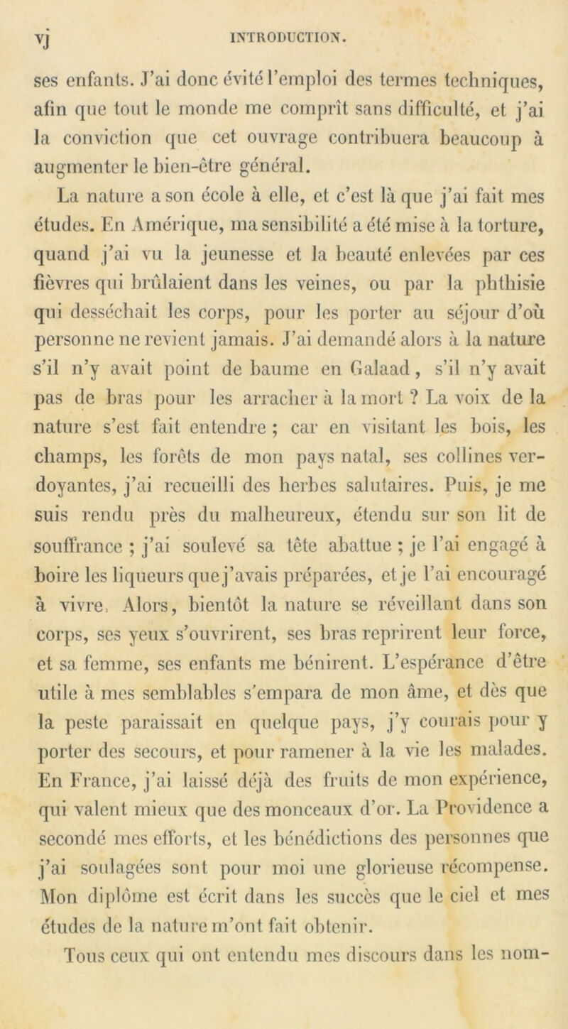 XI ses enfants. J’ai done evite l’emploi des termes techniques, afin que tout le monde me comprit sans difficulty, et j’ai la conviction que cet ouvrage contribuera beaucoup a augmenter le bien-etre general. La nature a son ecole a ellc, et e’est la que j’ai fait mes etudes. En Amerique, ma sensibility a etc nn’se a la torture, quand j’ai vu la jeunesse et la beaute enlevees par ces fievres qui brulaient dans les veines, ou par la pbtbisie qui dessechait les corps, pour les porter au sejour d’ou personne ne revient jamais. J’ai demande alors a la nature s’il n’y avait point de baume en Galaad, s’il n’y avait pas de bras pour les arracher a la mort ? La voix de la nature s’est fait entendre; car en visitant les bois, les champs, les forets de mon pays natal, ses col lines ver- doyantes, j’ai recueilli des berbes salutaires. Puis, jc me suis rendu pres du malbeureux, etendu sur son lit de souffrance ; j’ai soul eve sa tete abattue ; jc l’ai engage a boire les liqueurs quej’avais preparees, et je l’ai encourage a vivre, Alors, bientot la nature se reveillant dans son corps, ses yeux s’ouvrircnt, ses bras reprirent leur force, et sa femme, ses enfants me benirent. L’esperance d’etre utile a mes scmblables s'empara de mon ame, et des que la peste paraissait en quelque pays, j’y courais pour y porter des secours, et pour ramener a la vie les malades. En France, j’ai laissc deja des fruits de mon experience, qui valent mieux que des monceaux d’or. La Providence a secondc mes efforts, et les benedictions des personnes que j’ai soulagees sont pour moi une glorieuse recompense. Mon diplome est ecrit dans les succes que le ciel et mes etudes de la nature m’ont fait obtenir. Tons ceux qui out entendu mes discours dans les nom-
