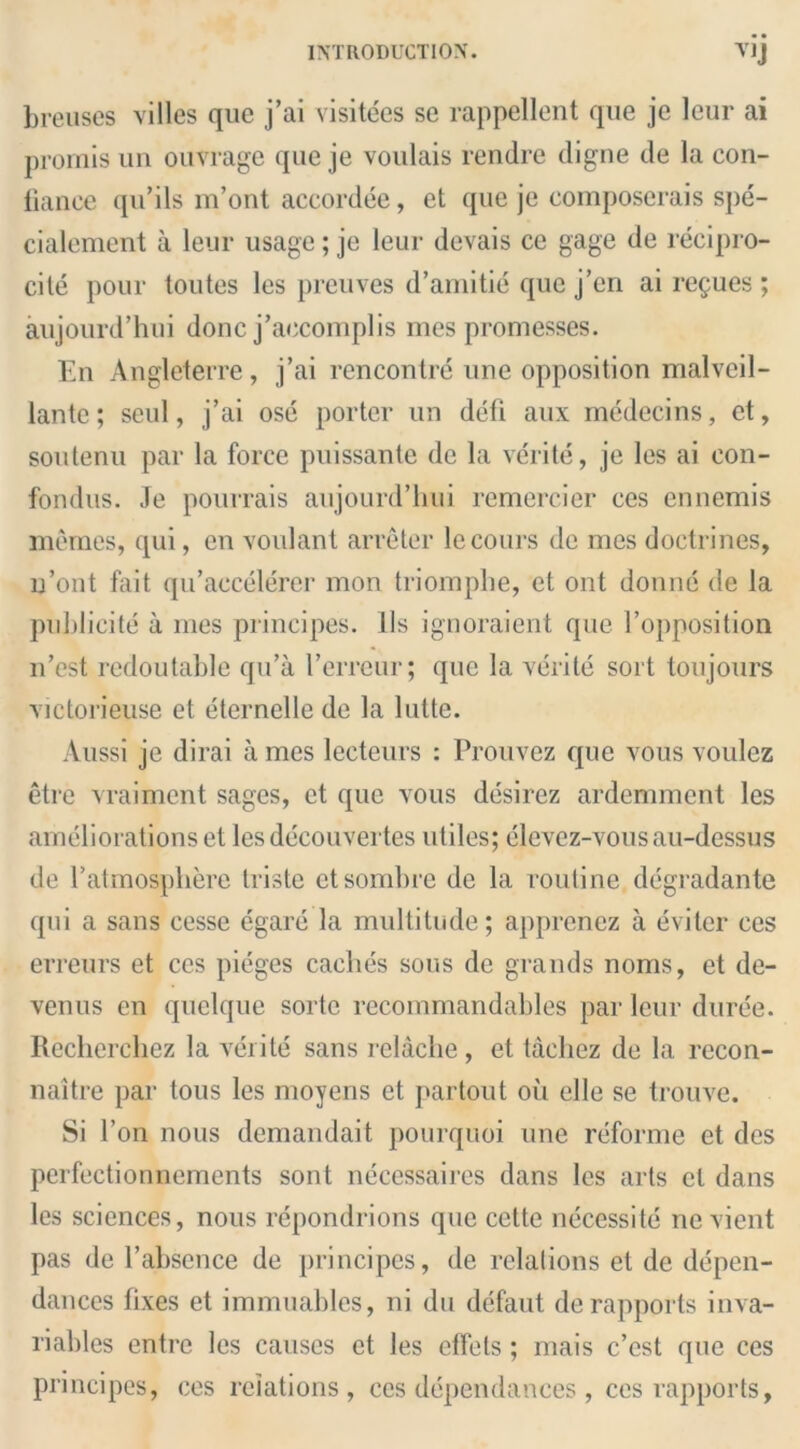 breuses villes quc j’ai visitees se rappellent que je leur ai promis un ouvrage que je voulais rendre digne de la con- liance qu’ils m’ont accordee, et que je composerais spe- cialement a leur usage; je leur devais ce gage de recipro- city pour toutes les preuves d’amitie que j’en ai revues ; aujourd’hui done j’aecomplis mes promesses. En Angleterre, j’ai rencontre une opposition malveil- lante; seul, j’ai ose porter un defi aux medecins, et, soutenu par la force puissante de la verite, je les ai eon- fondus. Je pourrais aujourd’hui remercier ces ennemis memes, qui, cn voulant arreter lecours de mes doctrines, n’ont foit qu’accelercr mon triomphe, et ont donne de la publicity a mes principes. 11s ignoraient que l’opposition n’est redoutable qu’a I’errcur; que la verite sort toujours victorieuse et eternclle de la lutte. Aussi je dirai a mes leeteurs : Prouvez que vous voulez etre vraiment sages, et que vous desirez ardemment les ameliorations et les decouvertes utiles; elevez-vousau-dessus de l’atmosphere tristc et sombre de la routine degradante qui a sans cesse egare la multitude; apprenez a eviler ces erreurs et ces pieges caches sous de grands noms, et de- venus en quelque sortc recommandables par leur duree. Recherchez la verite sans rclache , et taeliez de la recon- naitre par tous les moyens et partout ou elle se trouve. Si Ton nous demandait pourquoi une reforme et des perfectionnements sont neccssaires dans les arts cl dans les sciences, nous repondrions que cette necessity nc vient pas de 1’absence de principes, de relations et de depen- dances fixes et immuables, ni du defaut de rapports inva- riables entre les causes et les etfets; nrais e’est que ces principes, ces relations, ces dependances , ces rapports,