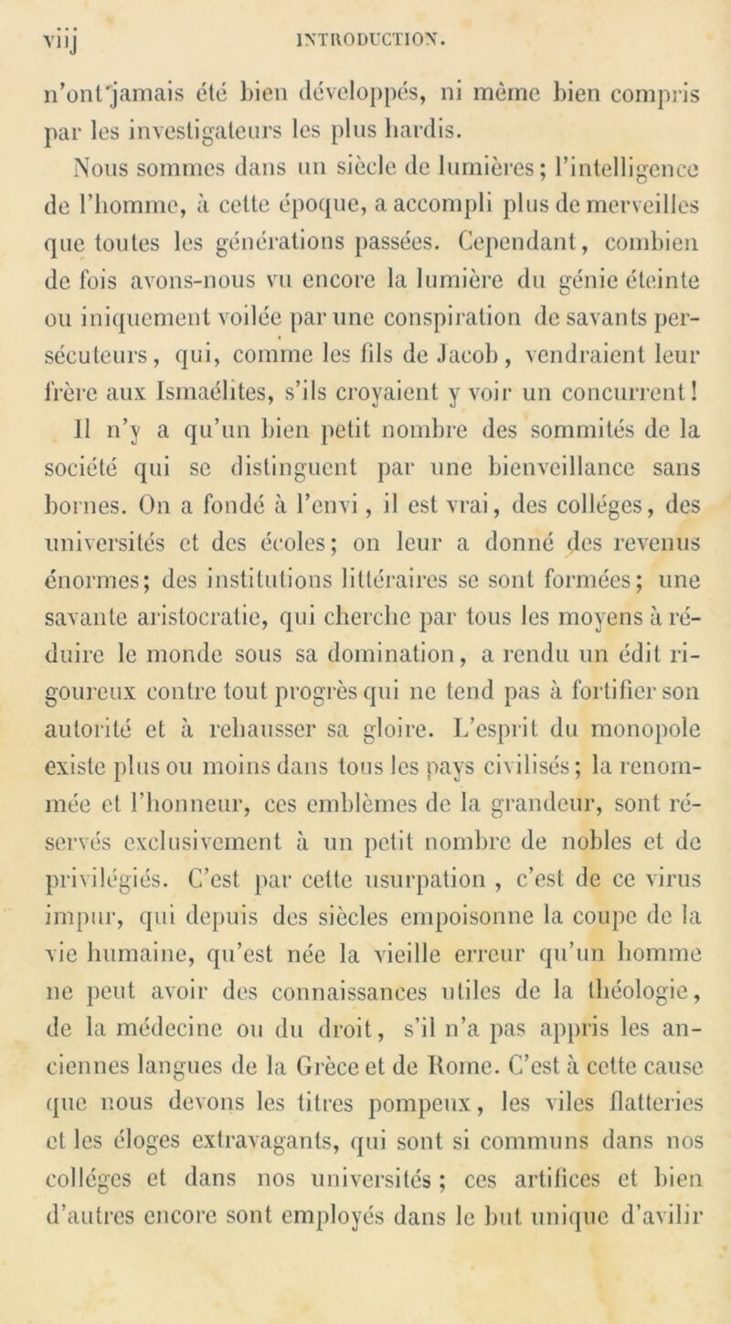 VII j n’onfjamais etc bien developpes, ni meme bien compris par les investigaleurs les plus liardis. Nous sommes dans un siecle de lumieres; l’intelligence do 1’horame, a cette epoque, a accompli plus demerveilles que toutes les generations passees. Cependant, combien de fois avons-nous vu encore la lumiere du genie eteinte on iniquement voilee par une conspiration de savants per- secuteurs, qui, comine lcs ids de Jacob, vendraient leur frere aux Ismaelites, s’ils croyaient y voir un concurrent! 11 n’y a qu’un bien petit nombre des sommites de la societe qui se distinguent par une bienveillancc sans bornes. On a fonde a l’envi, il est vrai, des colleges, des universites et des ecoles; on leur a donne des revenus enormes; des institutions litteraires se sont formees; une savante aristocratic, qui cherclie par tous les moyens are- duire le monde sous sa domination, a rendu un edit ri- goureux eontre tout progres qui nc tend pas a fortifier son autorite et a rebausser sa gloire. L’esprit du monopolc existe plus ou moins dans tous les pays civilises; la renom- mee et rhonneur, ces emblemes de la grandeur, sont re- serves cxelusivement a un petit nombre de nobles et de privilegies. C’cst par cette usurpation , e’est de ce virus impur, qui depuis des siecles empoisonne la coupe de la vie humaine, qu’est nee la vieille erreur qu’un bomme lie pent avoir des connaissances utiles de la tlieologie, de la medecine ou du droit, s’il n’a pas appris les an- ciennes langues de la Grece et de Rome. C’est a cette cause que nous devons les litres pompeux, les viles flatteries et les eloges extravagants, qui sont si communs dans nos colleges et dans nos universites; ces artifices et bien d’autres encore sont employes dans le but unique d’avilir