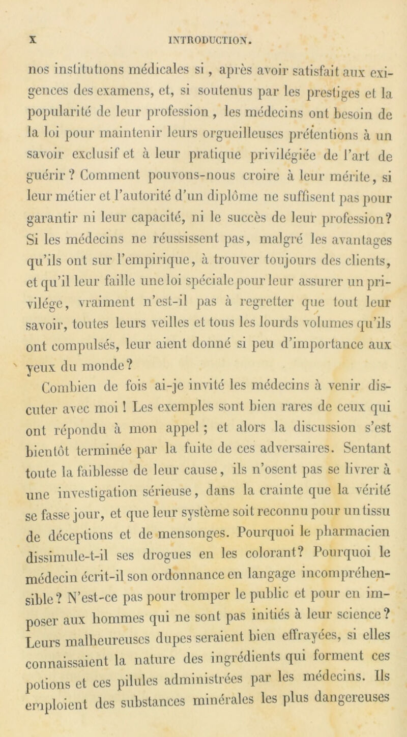 nos institutions medicales si , apres avoir satisfait aux exi- gences desexamens, et, si soutenus par les prestiges el la popularity de leur profession , les medecins ont besoin de la loi pour maintenir leurs orgueillcuses pretentions a un savoir exclusif et a leur pratique privilegiee de I’art de guerir? Comment pouvons-nous croire a leur merite, si leur metier et P autorite d’un diplome ne suffisent pas pour garantir ni leur capacite, ni le succes de leur profession? Si les medecins ne reussissent pas, malgre les avantages qu’ils ont sur l’empirique, a trouver toujours des clients, etqu’il leur faille uneloi speciale pour leur assurer un pri- vilege, vraimcnt n’est-il pas a regretter que tout leur savoir, toutes leurs veilles et tons les lourds volumes qu’ils ont compulses, leur aient donne si peu d’importance aux yeux du monde? Combien de fois ai-je invite les medecins a venir dis- cuter avec moi 1 Les exemples sont bien rares de ceux qui ont repondu a mon appel ; et alors la discussion s’est bien tot terminee par la fuite de ces adversaires. Sentant toute lafaildesse de leur cause, ils n’osent pas se livrer a une investigation serieuse, dans la craintc que la verite se fasse jour, et que leur sysleme soil reconnu pour untissu de deceptions et de mensonges. Pourquoi le pharmacien dissimule-t-il ses drogues en les colorant? Pourquoi le medecin ecrit-il son ordonnance cn langagc incomprehen- sible? N’est-ce pas pour tromper le public ct pour en im- poser aux hommes qui ne sont pas imties a leur science? Leurs malheureuses dupes seraient bien effrayees, si elles connaissaient la nature des ingredients qui forment ces potions et ces pilules administrees par les medecins. Its emploient des substances minerales les plus dangereuses