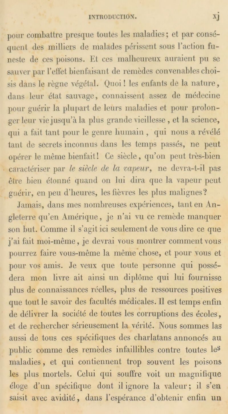 pour combattre presque toutes les maladies; et par conse- quent des milliers de malades perissent sous l’action fu- neste de ces poisons. Et ces malheureux auraient pu se sauver par 1’effet bienfaisant de remedes convenableschoi- sis dans le regne vegetal. Quoi! les enfants de la nature, dans leur etat sauvage, connaissent assez de mcdecine pour guerir la plupart de leurs maladies et pour prolon- ger leur viejusqu’a la plus grande vicillesse , et la science, qui a fait tant pour le genre Hu main , qui nous a revele tant de secrets inconnus dans les temps passes, ne peut operer le meme bienfaitl Ce siecle, qu’on peut tres-bicn caracteriser par le siecle de la vapeur, ne dcvra-t-il pas etre bien etonne quand on Ini dira que la vapeur peut guerir, en peu d’heures, lesfievres les plus malignes? Jamais, dans mes nombreuses experiences, tant en An- gleterre qu’en Amerique, je n’ai vu ce remede manquer son but. Comme il s’agit ici seulement de vous dire ce que j’ai fait moi-meme, je devrai vous montrer comment vous pourrez faire vous-meme la meme chose, et pour vous et pour vos amis. Je veux que toute personne qui posse- dera mon livre ait ainsi un diplome qui lui fournisse plus de connaissances reelles, plus de ressources positives que toutle savoir des facultes medicales. II est temps enfin de delivrer la societe de toutes les corruptions des ecoles, et de recliercher serieusement la verite. Nous sommes las aussi de tous ces specifiques des charlatans annonces ail public comme des lemedcs infaillibles contre toutes le3 maladies, et qui contiennent trop souvent les poisons les plus mortels. Celui qui soufifre voit un magnilique eloge d’un specifique dont il ignore la valeur; il s’en saisit avec avidite, dans l’esperance d’obtenir enfin un