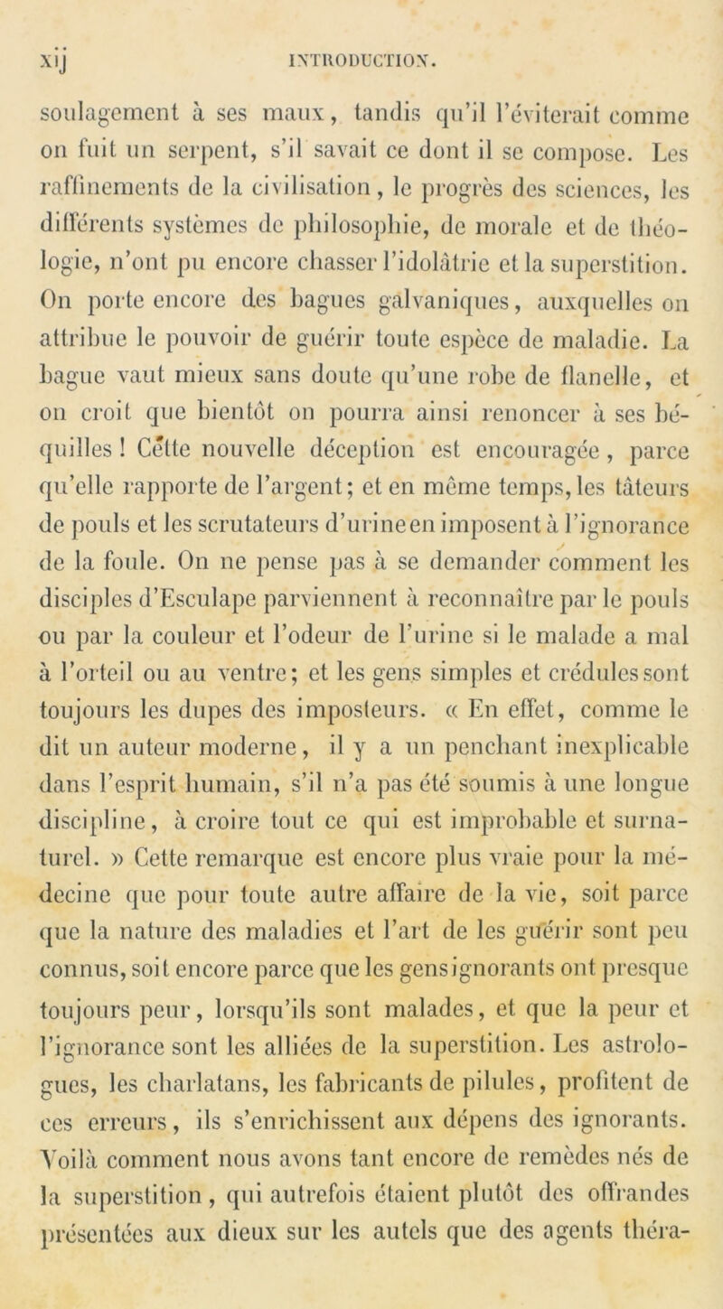 X,J soulagement a ses maux, tandis qu’il l’eviterait comme on fuit un serpent, s’il savait ce dont il se compose. Les raflinements de la civilisation, le progres des sciences, les differents systemes de philosophic, de morale et de theo- logie, n’ont pu encore chasser l’idolatrie et la superstition. On porte encore des bagues galvaniques, auxquelles on attribue le pouvoir de guerir toute espece de maladie. La bague vaut mieux sans doute qu’une robe de flanelle, et on croit que bientot on pourra ainsi renoncer a ses be- quilles! Cette nouvelle deception est encouragee, parce qu’elle rapporte de 1’argent; et en meme temps,les tateurs de pouls et les scrutateurs d’urineen imposent a l’ignorarice de la foule. On ne pense pas a se demander comment les disciples d’Esculape parviennent a reconnaitre par le pouls ou par la couleur et l’odeur de l’urine si le malade a mal a l’orteil ou au ventre; et les gens simples et credules sont toujours les dupes des imposleurs. « En effet, comme le dit un auteur moderne, il y a un penchant inexplicable dans Eesprit liumain, s’il n’a pas ete soumis a une longue discipline, a croire tout ce qui est improbable et surna- turcl. » Cette remarque est encore plus vraie pour la me- decine que pour toute autre affaire de la vie, soit parce que la nature des maladies et l’art de les guerir sont pen connus, soit encore parce que les gensignorants ont presque toujours peur, lorsqu’ils sont malades, et que la peur et 1’ignorance sont les alliees de la superstition. Les astrolo- gues, les charlatans, les fabricants de pilules, profitent de ces erreurs, ils s’enrichissent aux depens des ignorants. Yoila comment nous avons tant encore de remedes nes de la superstition , qui autrefois etaient plutot des offrandes presentees aux dieux sur les autcls que des agents tliera-