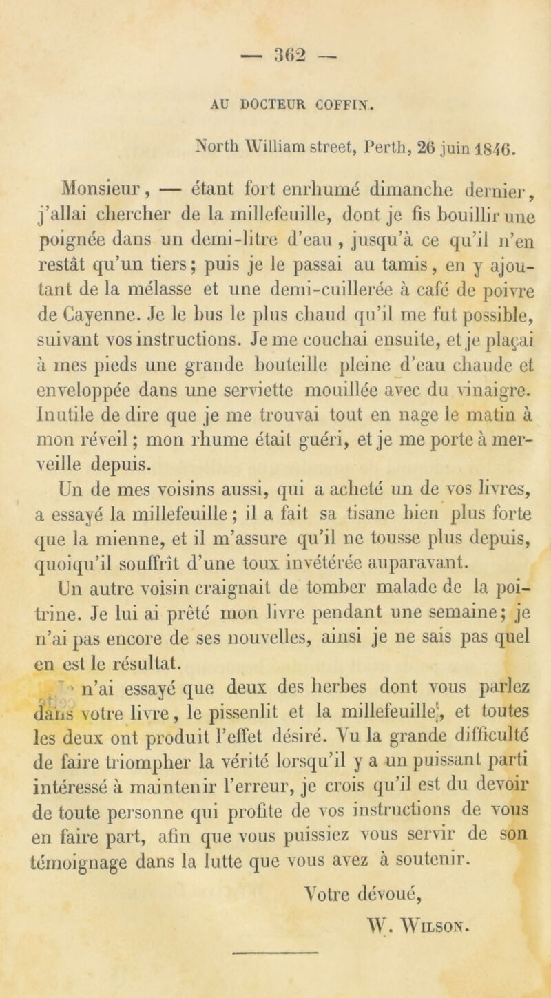 AU DOCTEUR COFFIN. North William street, Perth, 26 juin 1846. Monsieur, — etant fort enrhume dimanche dernier, j’allai chercher de la millefeuille, dont je fis bouillir une poignee dans un demi-litre d’eau, jusqu’a ce qu’il n’en restat qu’un tiers; puis je le passai au tamis, en y ajou- tant de la melasse et une demi-cuilleree a cafe de poivre de Cayenne. Je le bus le plus chaud qu’il me fut possible, suivant vos instructions. Je me eouchai ensuite, et je plagai a mes pieds une grande bouteille pleine d’eau chaude et enveloppee dans une serviette mouillee avec du vinaigre. Inutile de dire que je me trouvai tout en nage le matin a mon reveil; mon rhume etail gueri, et je me porte a mer- veille depuis. Un de mes voisins aussi, qui a achete un de vos livres, a essaye la millefeuille; il a fait sa tisane bien plus forte que la mienne, et il m’assure qu’il ne tousse plus depuis, quoiqu’il soulfrit d’une toux inveteree auparavant. Un autre voisin craignait de tomber malade de la poi- trine. Je lui ai prete mon livre pendant une semaine; je n’ai pas encore de ses nouvelles, ainsi je ne sais pas quel en est le resultat. > n’ai essaye que deux des herbes dont vous parlez dans votre livre, le pissenlit et la millefeuille', et toutes lcs deux out produit l’effet desire. Yu la grande difficulty de faire triompher la verite lorsqu’il y a un puissant parti interesse a maintenir l’erreur, je crois qu’il est du devoir de toute personne qui profite de vos instructions de vous en faire part, afin que vous puissiez vous servir de son temoignage dans la lutte que vous avez a soutenir. Yotre devoue, W. Wilson.