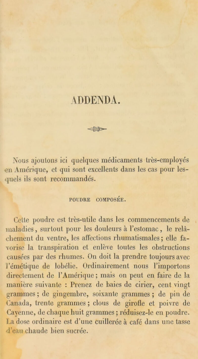 ADDENDA. <§•£>- Nous ajoutons ici quelques medicaments tres-employes ■en Amerique, et qui sont excellents dans les cas pour les- quels ils sont recommandes. POL'DRE COMPOSEE. Cette poudre est tres-utile dans les commencements de maladies, surtout pour les douleurs a l’estomac, le rela- chement du ventre, les affections rlmmatismales; elle fa- vorise la transpiration et enleve toutes les obstructions causees par des rhumes. On doit la prendre toujoursavee i’emetique de lobelie. Ordinairement nous l’importons directement de l’Amerique; mais on peut en faire de la maniere suivante : Prenez de baies de drier, cent vingt grammes; de gingembre, soixante grammes ; de pin de Canada, trente grammes; clous de girofle et poivre de Cayenne, de cbaque huit grammes; reduisez-le en poudre. La dose ordinaire est d’une cuilleree a cafe dans une tasse ■d’eau cliaude bien sucree.