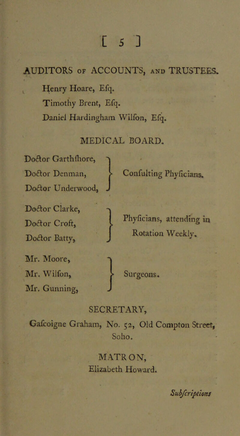 AUDITORS OF ACCOUNTS, and TRUSTEES, ^ Henry Hoare, Efq. Timothy Brent, Efq. Daniel Hardingham Willbn, Efq. MEDICAL BOARD. Do(?lor Garthfliore, Doftor Denman, Dodor Underwood, Docflor Clarke, Doctor Croft, Doctor Batty, Mr. Moore, Mr. Wilfon, Mr. Gunning, SECRETARY, Gafcoigne Graham, No. 52, Old Compton Street, Soho. M.YTRON, Elizabeth Howard. Confulting Phyficians. Phyficians, attending in Rotation Weekly. Surgeons. SubJenptioTU