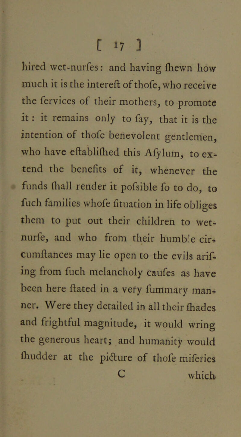 hired wet-nurfes; and having fhewn how much it is the intereft of thofe, who receive the fervices of their mothers, to promote it: it remains only to fay, that it is the intention of thofe benevolent gentlemen, who have eftablifhed this Afylum, to ex- tend the benefits of it, whenever the funds fhall render it pofsible fo to do, to fuch families whofe fituation in life obliges them to put out their children to wet- nurfe, and who from their humb le cir* cumftances may lie open to the evils arif- ing from fuch melancholy caufes as have been here ftated in a very fummary man- ner. Were they detailed in. all their fhades and frightful magnitude, it would wring the generous heart; and humanity would Ihudder at the pifture of thofe miferies C which