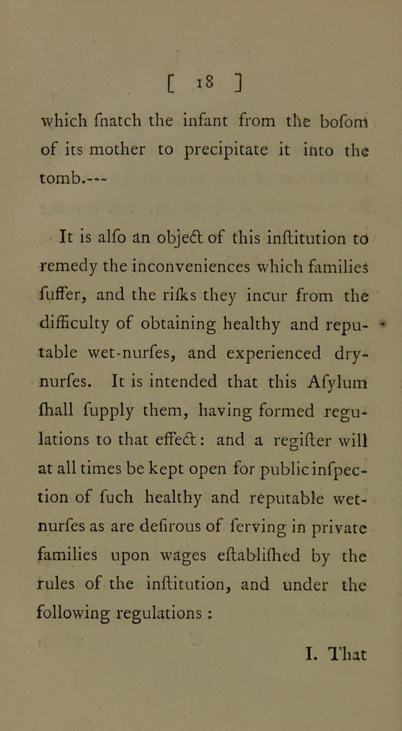 which fnatch the infant from the boforri of its mother to precipitate it into the tomb.-‘- It is alfo an objedl of this inftitution to remedy the inconveniences which families fuffer, and the rifks they incur from the difficulty of obtaining healthy and repu- * table wet-nurfes, and experienced dry- nurfes. It is intended that this Afylum Ihall fupply them, having formed regu- lations to that effedt: and a regifler will at all times be kept open for public infpec- tion of fuch healthy and reputable wet- nurfes as are defirous of ferving in private families upon wages eftabliflied by the rules of the inftitution, and under the following regulations: