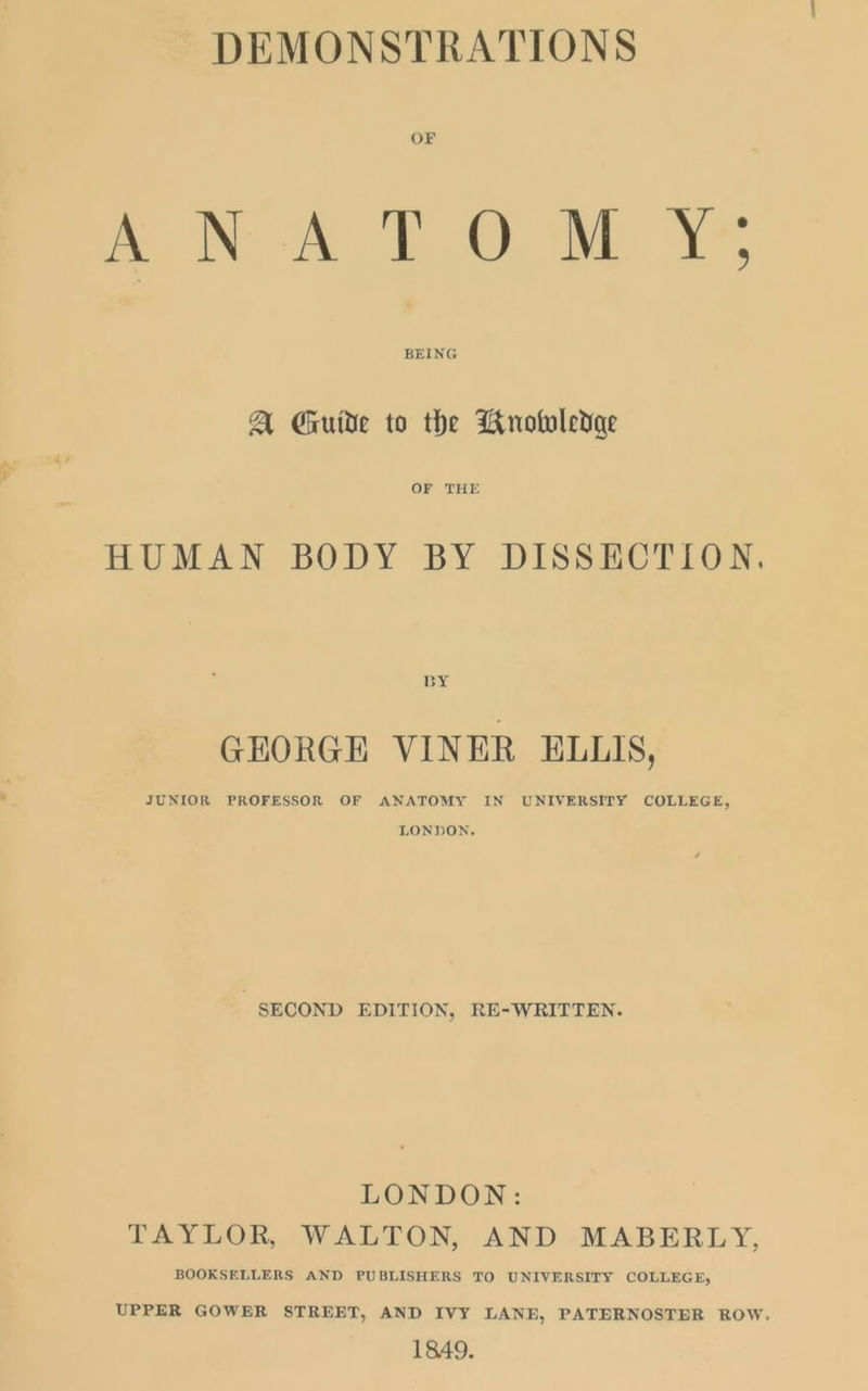 W, DEMONSTRATIONS OF ANATOMY; BEING A Guide to the Bnoboledae OF THE HUMAN BODY BY DISSECTION. BY GEORGE VINER ELLIS, JUNIOR PROFESSOR OF ANATOMY IN UNIVERSITY COLLEGE, LONDON. SECOND EDITION, RE-WRITTEN. LONDON: TAYLOR, WALTON, AND -MABERLY, BOOKSELLERS AND PUBLISHERS TO UNIVERSITY COLLEGE, UPPER GOWER STREET, AND IVY LANE, PATERNOSTER ROW. 1849.