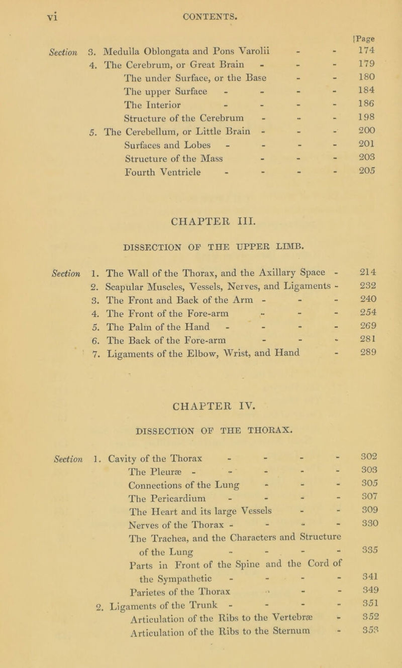 Section 8. Medulla Oblongata and Pons Varolii - - 4. The Cerebrum, or Great Brain - = = The under Surface, or the Base - - The upper Surface - - ~ £ The Interior = e z = Structure of the Cerebrum = - 3 - 5. The Cerebellum, or Little Brain - = S Surfaces and Lobes’ - = 5 = Structure of the Mass = a - Fourth Ventricle - - - = CHAPTER III. DISSECTION OF THE UPPER LIMB. Section 1. The Wall of the Thorax, and the Axillary Space - 2. Scapular Muscles, Vessels, Nerves, and Ligaments - 3. The Front and Back of the Arm - * - 4. The Front of the Fore-arm “ - - 5. The Palm of the Hand - a. ~ - 6. The Back of the Fore-arm - - - 7. Ligaments of the Elbow, Wrist, and Hand - CHAPTER IV. DISSECTION OF THE THORAX. Section 1. Cavity of the Thorax - - - - The Pleure - - - - - Connections of the Lung - - - The Pericardium - - - - The Heart and its large Vessels . - Nerves of the Thorax - - « - The Trachea, and the Characters and Structure of the Lung « mes - “ Parts in Front of the Spine and the Cord of the Sympathetic = - ae Tae - Parietes of the Thorax a - - 2, Ligaments of the Trunk - - - “ Articulation of the Ribs to the Vertebre he Articulation of the Ribs to the Sternum * 214 232 240 254 269 281 289 302 303 305 307 309 330 335 341 349 351 352 353