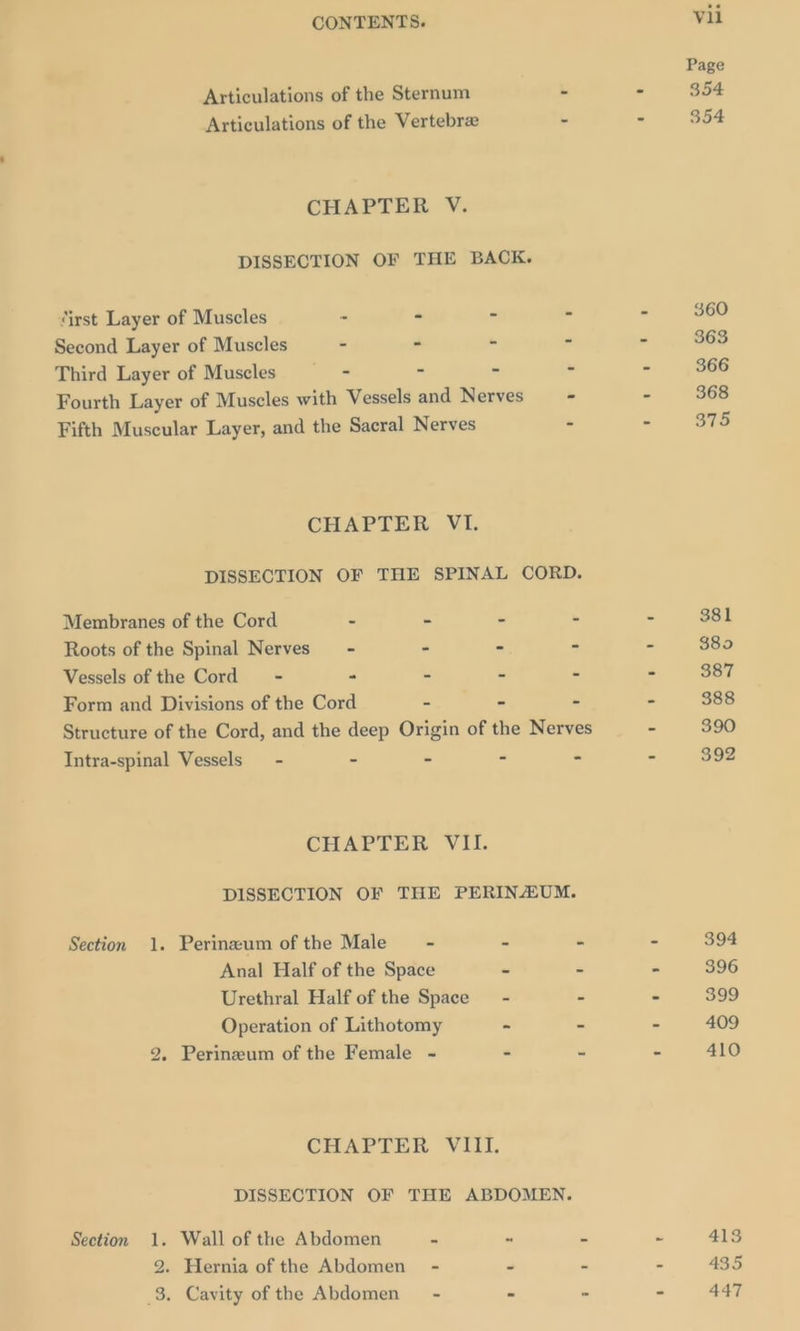 Articulations of the Sternum Articulations of the Vertebre CHAPTER V. DISSECTION OF THE BACK. ‘irst Layer of Muscles - - - Second Layer of Muscles - - - Third Layer of Muscles - 4 - Fourth Layer of Muscles with Vessels and Nerves Fifth Muscular Layer, and the Sacral Nerves CHAPTER VI. Membranes of the Cord C = A Roots of the Spinal Nerves - - - Vessels of the Cord - =. = 5 Form and Divisions of the Cord = - Intra-spinal Vessels - - - - CHAPTER VII. Section 1. Perinewum of the Male = - - Anal Half of the Space - Urethral Half of the Space - Operation of Lithotomy - 2. Perineum of the Female - - CHaAPLER Vii, Section 1. Wall of the Abdomen s “ 2. Hernia of the Abdomen - “ _3. Cavity of the Abdomen” - - vil Page 354 354 360 363 366 368 375 381 $809 387 388 390 392 394 396 399 409 410 413 435 447