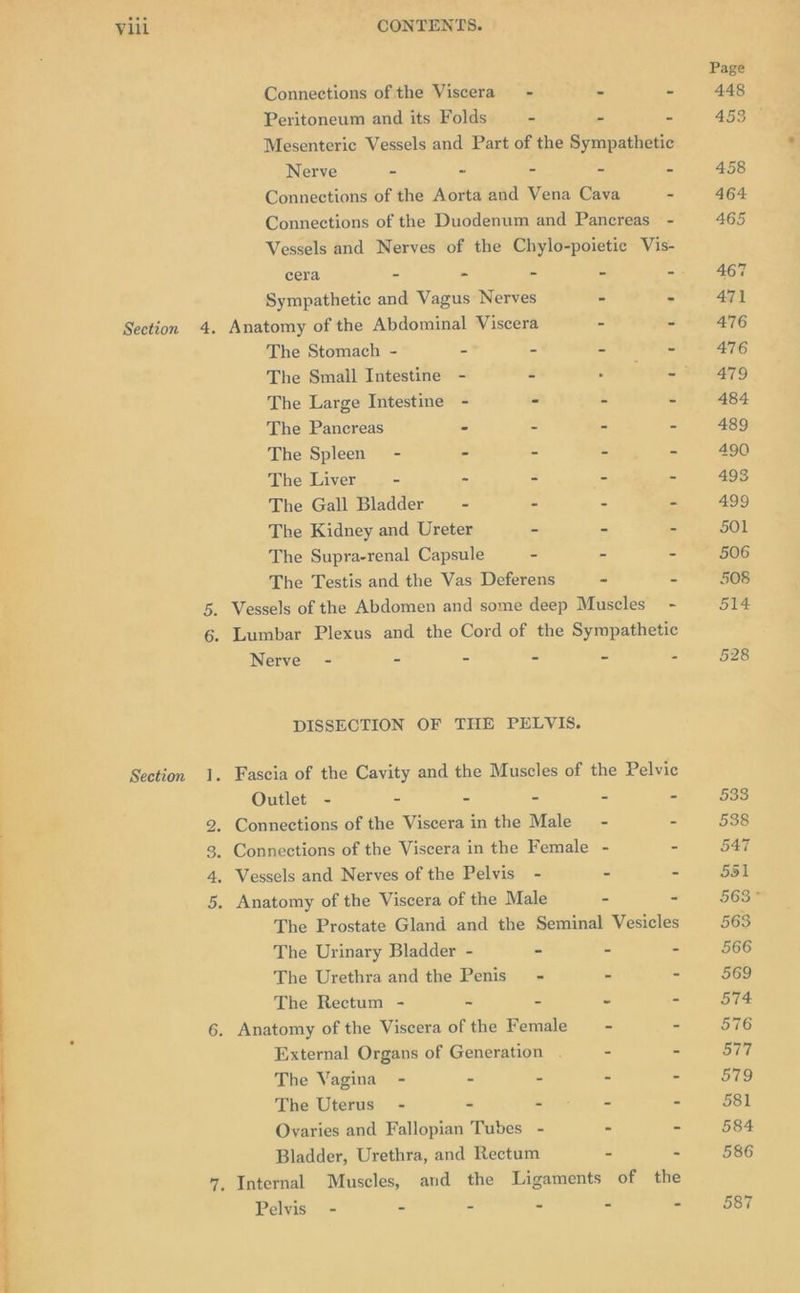 cera - - - = : Sympathetic and Vagus Nerves - : Section 4. Anatomy of the Abdominal Viscera - - The Stomach - - = Z ~ The Smail Intestine - 2 “ts toad 3 The Large Intestine - - - at The Pancreas - - ~ “ The Spleen - - E = = The Liver - ~ - 2 p The Gall Bladder - - = - The Kidney and Ureter - - e Section aA pb OO ND Connections of the Viscera - 4 - Peritoneum and its Folds - 3 &amp; Mesenteric Vessels and Part of the Sympathetic Nerve = - &amp; a 3 Connections of the Aorta and Vena Cava - Connections of the Duodenum and Pancreas - Vessels and Nerves of the Chylo-poietic Vis- The Supra-renal Capsule - - - The Testis and the Vas Deferens - = Vessels of the Abdomen and some deep Muscles ’ Nerve - - - - - - DISSECTION OF THE PELVIS. Outlet - = = = S . . Connections of the Viscera in the Male - = . Connections of the Viscera in the Female - - . Vessels and Nerves of the Pelvis - - = . Anatomy of the Viscera of the Male - - The Prostate Gland and the Seminal Vesicles The Urinary Bladder - - - - The Urethra and the Penis’ - - - The Rectum - ~ = “ - External Organs of Generation . - = The Vagina - < = a : The Uterus’ - “ ™ &amp; 5 Ovaries and Fallopian Tubes - - = Bladder, Urethra, and Rectum . = Pelvis - - - - - -