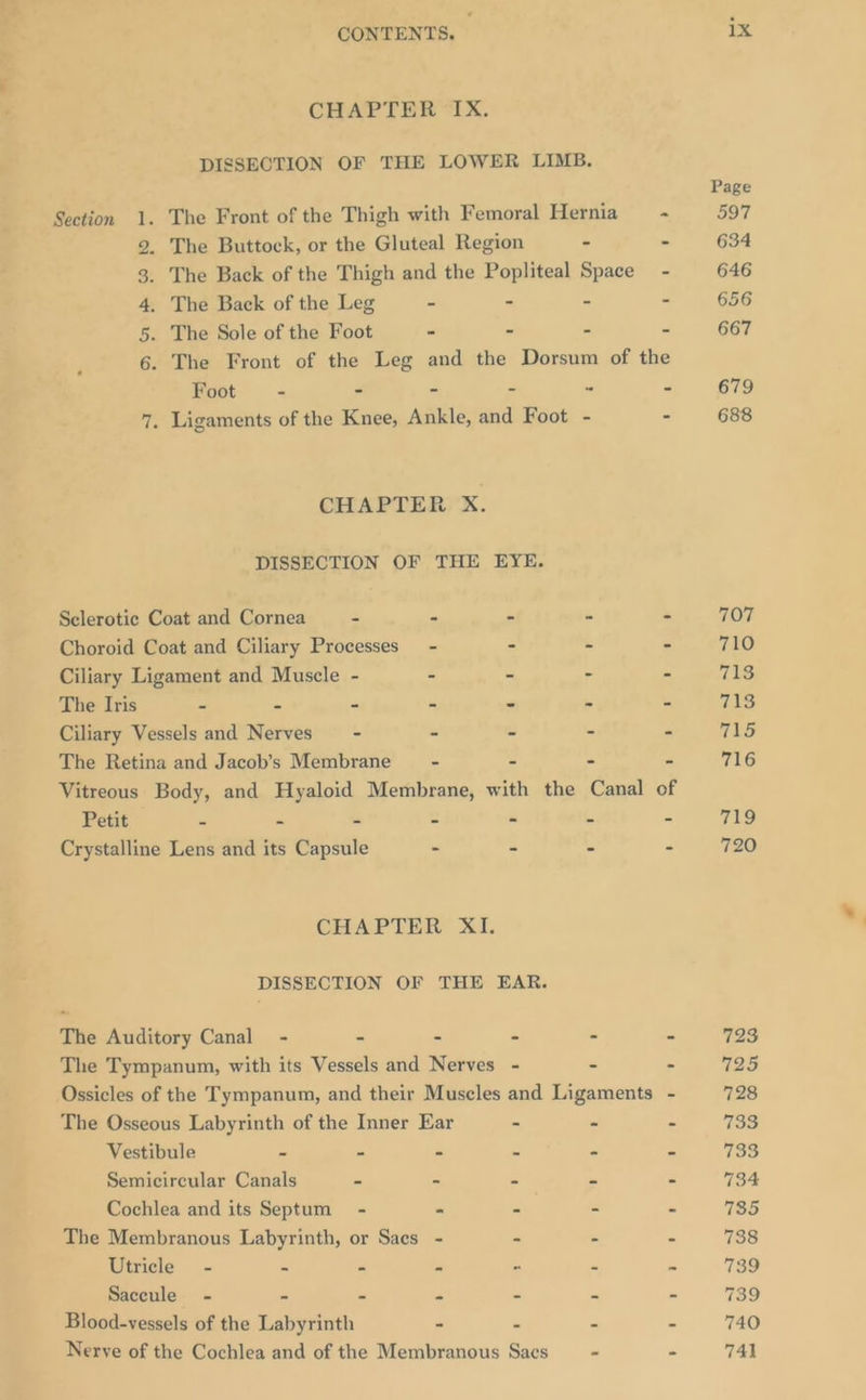 CHAPTER IX. DISSECTION OF THE LOWER LIMB. Section 1. The Front of the Thigh with Femoral Hernia =~ 2. The Buttock, or the Gluteal Region - - 3. The Back of the Thigh and the Popliteal Space - 4. The Back of the Leg - - - - 5. The Sole of the Foot - - - - 6. The Front of the Leg and the Dorsum of the Foot - - - ~ - - 7. Ligaments of the Knee, Ankle, and Foot - - CHAPTER X. DISSECTION OF THE EYE. Selerotie Coat and Cornea - - - - - Choroid Coat and Ciliary Processes - - - - Ciliary Ligament and Muscle - - - - - The Iris - - - - - - * Ciliary Vessels and Nerves - - - - - The Retina and Jacob’s Membrane - . - - Vitreous Body, and Hyaloid Membrane, with the Canal of Petit - - “ : - i = Crystalline Lens and its Capsule - - - - CHAPTER XI. DISSECTION OF THE EAR. The Auditory Canal - - - - - . The Tympanum, with its Vessels and Nerves - - . Ossicles of the Tympanum, and their Muscles and Ligaments - The Osseous Labyrinth of the Inner Ear - - - Vestibule - - - = ~ . Semicircular Canals - - - “ P Cochlea and its Septum - - - - ss The Membranous Labyrinth, or Saes - - - - Utricle - = - « - a “ Saceule - = - m * - 7 Blood-vessels of the Labyrinth - - . 2 Nerve of the Cochlea and of the Membranous Sacs_ = - ix Page 597 634 646 656 667 679 688 707 710 713 713 715 716 719 720 723 We 728 733 733 734 735 738 139 739 740 741