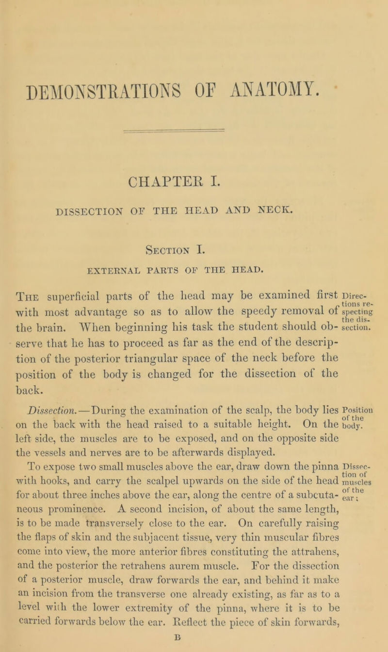 DEMONSTRATIONS OF ANATOMY. ° CHAPTER I. DISSECTION OF THE HEAD AND NECK. Srorion I. EXTERNAL PARTS OF THE HEAD. Tur superficial parts of the head may be examined first Direc- with most advantage so as to allow the speedy removal of specting lise the brain. When beginning his task the student should ob- eee serve that he has to proceed as far as the end of the descrip- tion of the posterior triangular space of the neck before the position of the body is changed for the dissection of the back. Dissection. —During the examination of the scalp, the body lies Position on the back with ee head raised to a suitable height. On the Doky. left side, the muscles are to be exposed, and on the opposite side the vessels and nerves are to be afterwards displayed. To expose two small muscles above the ear, draw down the pinna Dissec- with hooks, and carry the scalpel upwards on the side of the head bebe for about three inches above the ear, along the centre of a subcuta- cag neous prominence. A second incision, of about the same length, is to be made transversely close to the ear. On carefully raising the flaps of skin and the subjacent tissue, very thin muscular fibres come into view, the more anterior fibres constituting the attrahens, and the posterior the retrahens aurem muscle. For the dissection of a posterior muscle, draw forwards the ear, and behind it make an incision from the transverse one already existing, as far as to a level with the lower extremity of the pinna, where it is to be carried forwards below the ear. Reflect the piece of skin forwards, B