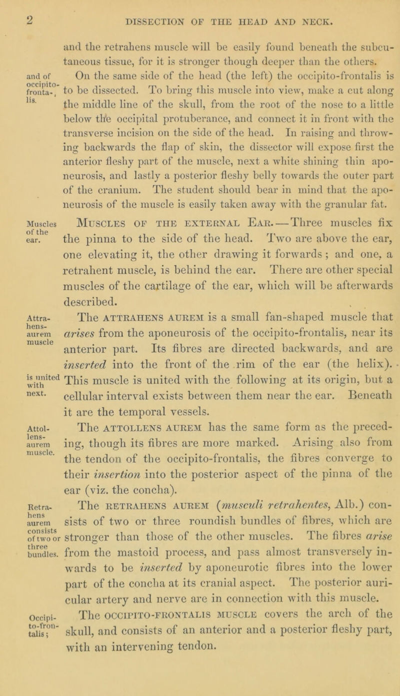 and the retrahens muscle will be easily found beneath the subcu- taneous tissue, for it is stronger though deeper than the others. and of On the same side of the head (the left) the occipito-frontalis is aunt to be dissected. To bring this muscle into view, make a cut along ue. the middle line of the skull, from the root of the nose to a little below the occipital protuberance, and connect it in front with the transverse incision on the side of the head. In raising and throw- ing backwards the flap of skin, the dissector will expose first the anterior fleshy part of the muscle, next a white shining thin apo- neurosis, and lastly a posterior fleshy belly towards the outer part of the cranium. ‘The student should bear in mind that the apo- neurosis of the muscle is easily taken away with the granular fat. Muscles MUSCLES OF THE EXTERNAL EAr.—Three muscles fix ae ae pinna to the side of the head. ‘Two are above the ear, one elevating it, the other drawing it forwards; and one, a retrahent muscle, is behind the ear. There are other special muscles of the cartilage of the ear, which will be afterwards described. =. Attra- The ATTRAHENS AUREM is a small fan-shaped muscle that aurem arises from the aponeurosis of the occipito-frontalis, near its muscle anterior part. Its fibres are directed backwards, and are inserted into the front of the rim of the ear (the helix). - is united This muscle is united with the following at its origin, but a next. —_ cellular interval exists between them near the ear. Beneath it are the temporal vessels. Attol- The ATTOLLENS AUREM has the same form as the preced- lens- : 3 ads auren ing, though its fibres are more marked. Arising also from muss: the tendon of the occipito-frontalis, the fibres converge to their insertion into the posterior aspect of the pinna of the ear (viz. the concha). Retra- The RETRAHENS AUREM (musculi retrahentes, Alb.) con- hens F : , auren gists of two or three roundish bundles of fibres, which are onsists ‘ oftwoor Stronger than those of the other muscles. The fibres arise bundies. from the mastoid process, and pass almost transversely in- wards to be inserted by aponeurotie fibres into the lower part of the concha at its cranial aspect. The posterior auri- cular artery and nerve are in connection with this muscle. Occipi- The OCCIPITO-FRONTALIS MUSCLE covers the arch of the tai.” skull, and consists of an anterior and a posterior fleshy part, with an intervening tendon.