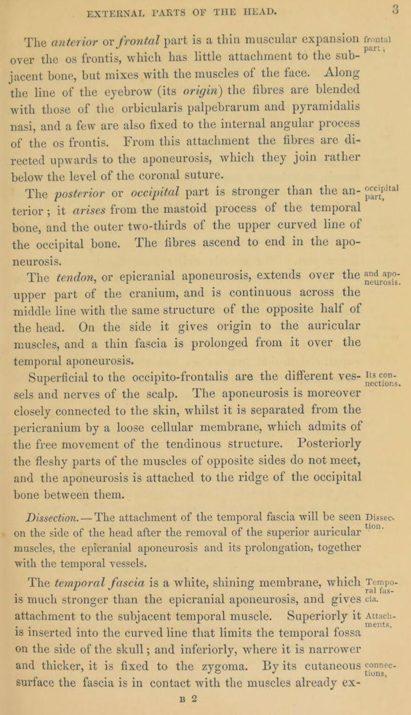 The anterior or frontal part is a thin muscular expansion frontal over the os frontis, which has little attachment to the sub- et jacent bone, but mixes with the muscles of the face. Along the line of the eyebrow (its origin) the fibres are blended with those of the orbicularis palpebrarum and pyramidalis nasi, and a few are also fixed to the internal angular process of the os frontis. From this attachment the fibres are di- rected upwards to the aponeurosis, which they join rather below the level of the coronal suture. The posterior or occipital part is stronger than the an- ig terior ; it arises from the mastoid process of the temporal bone, and the outer two-thirds of the upper curved line of the occipital bone. The fibres ascend to end in the apo- neurosis. The ¢endon, or epicranial aponeurosis, extends over the nd apo- upper part of the cranium, and is continuous across the middle line with the same structure of the opposite half of the head. On the side it gives origin to the auricular muscles, and a thin fascia is prolonged from it over the temporal aponeurosis. Superficial to the occipito-frontalis are the different ves- T's con sels and nerves of the scalp, The aponeurosis is moreover closely connected to the skin, whilst it is separated from the pericranium by a loose cellular membrane, which admits of the free movement of the tendinous structure. Posteriorly the fleshy parts of the muscles of opposite sides do not meet, and the aponeurosis is attached to the ridge of the occipital bone between them. | Dissection. — The attachment of the temporal fascia will be seen Dissec on the side of the head after the removal of the superior auricular °” muscles, the epicranial aponeurosis and its prolongation, together with the temporal vessels. The temporal fascia is a white, shining membrane, which Tempo- is much stronger than the epicranial aponeurosis, and gives i. attachment to the subjacent temporal muscle. Superiorly it Attach- is inserted into the curved line that limits the temporal fossa ai on the side of the skull; and inferiorly, where it is narrower and thicker, it is fixed to the zygoma. By its cutaneous connec. surface the fascia is in contact with the muscles already ex- B 2