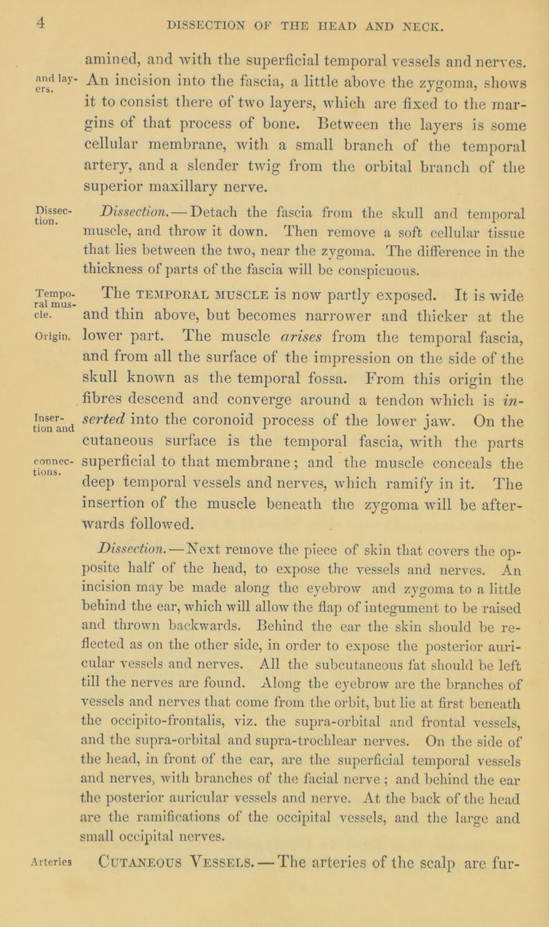 Dissec- tion. Tempo- ral mus- cle. Origin. Inser- tion and counec- tions. Arteries DISSECTION OF THE HEAD AND NECK. amined, and with the superficial temporal vessels and nerves. An incision into the fascia, a little above the zygoma, shows it to consist there of two layers, which are fixed to the mar- gins of that process of bone. Between the layers is some cellular membrane, with a small branch of the temporal artery, and a slender twig from the orbital branch of the superior maxillary nerve. Dissection.— Detach the fascia from the skull and temporal muscle, and throw it down. Then remove a soft cellular tissue that lies between the two, near the zygoma. The difference in the thickness of parts of the fascia will be conspicuous. The TEMPORAL MUSCLE is now partly exposed. It is wide and thin above, but becomes narrower and thicker at the lower part. The muscle arises from the temporal fascia, and from all the surface of the impression on the side of the skull known as the temporal fossa. From this origin the serted into the coronoid process of the lower jaw. On the cutaneous surface is the temporal fascia, with the parts superficial to that membrane; and the muscle conceals the deep temporal vessels and nerves, which ramify in it. The insertion of the muscle beneath the zygoma will be after- wards followed. Dissection. — Next remove the piece of skin that covers the op- posite half of the head, to expose the vessels and nerves. An incision may be made along the eyebrow and zygoma to a little behind the ear, which will allow the flap of integument to be raised and thrown backwards. Behind the ear the skin should be re- flected as on the other side, in order to expose the posterior auri- cular vessels and nerves. All the subcutaneous fat should be left till the nerves are found. Along the eyebrow are the branches of vessels and nerves that come from the orbit, but lie at first beneath the occipito-frontalis, viz. the supra-orbital and frontal vessels, and the supra-orbital and supra-trochlear nerves. On the side of the head, in front of the ear, are the superficial temporal vessels and nerves, with branches of the facial nerve ; and behind the ear the posterior auricular vessels and nerve. At the back of the head are the ramifications of the occipital vessels, and the large and small occipital nerves. Curangous VessEts.— The arteries of the scalp are fur-