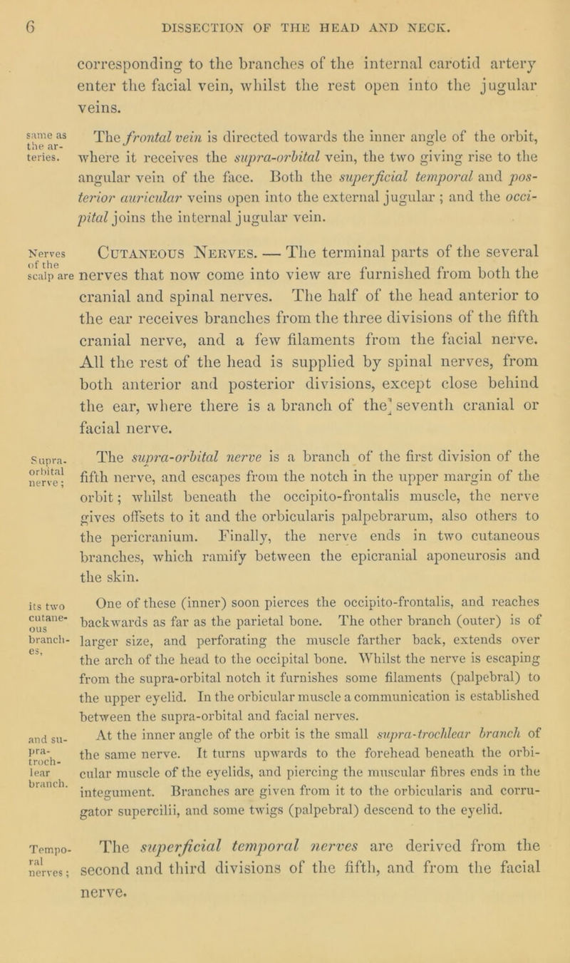 same as the ar- teries. Nerves of the scalp are Supra. orbital nerve; its two cutane- ous branch- es, and su- branch. Tempo- ral nerves ; DISSECTION OF THE HEAD AND NECK. corresponding to the branches of the internal carotid artery enter the facial vein, whilst the rest open into the jugular veins. The frontal vein is directed towards the inner angle of the orbit, where it receives the supra-orbital vein, the two giving rise to the angular vein of the face. Both the superficial temporal and pos- terior auricular veins open into the external jugular ; and the occi- pital joins the internal jugular vein. Curanrous Nerves. — The terminal parts of the several nerves that now come into view are furnished from both the cranial and spinal nerves. The half of the head anterior to the ear receives branches from the three divisions of the fifth cranial nerve, and a few filaments from the facial nerve. All the rest of the head is supplied by spinal nerves, from both anterior and posterior divisions, except close behind the ear, where there is a branch of the’ seventh cranial or facial nerve. The supra-orbital nerve is a branch of the first division of the fifth nerve, and escapes from the notch in the upper margin of the orbit; whilst beneath the occipito-frontalis muscle, the nerve gives offsets to it and the orbicularis palpebrarum, also others to the pericranium. Finally, the nerve ends in two cutaneous branches, which ramify between the epicranial aponeurosis and the skin. One of these (inner) soon pierces the occipito-frontalis, and reaches backwards as far as the parietal bone. The other branch (outer) is of larger size, and perforating the muscle farther back, extends over the arch of the head to the occipital bone. Whilst the nerve is escaping from the supra-orbital notch it furnishes some filaments (palpebral) to the upper eyelid. In the orbicular muscle a communication is established between the supra-orbital and facial nerves. At the inner angle of the orbit is the small supra-trochlear branch of the same nerve. It turns upwards to the forehead beneath the orbi- cular muscle of the eyelids, and piercing the muscular fibres ends in the integument. Branches are given from it to the orbicularis and corru- gator supercilii, and some twigs (palpebral) descend to the eyelid. The superficial temporal nerves are derived from the second and third divisions of the fifth, and from the facial nerve.