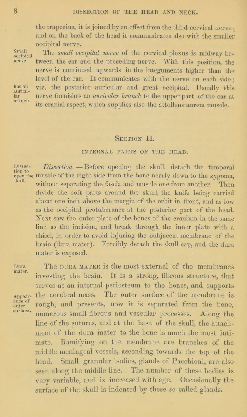 Small occipital nerve has an auricu- lar branch. Dissec- tion to open the skull. Dura mater. Appear- ance of outer surface. DISSECTION OF THE HEAD AND NEOK. the trapezius, it is joined by an offset from the third cervical nerve , and on the back of the head it communicates also with the smaller occipital nerve. j The small occipital nerve of the cervical plexus is midway be- tween the ear and the preceding nerve. With this position, the nerve is continued upwards in the integuments higher than the level of the ear. It communicates with the nerve on each side; viz. the posterior auricular and great occipital. Usually this nerve furnishes an auricular branch to the upper part. of the ear at its cranial aspect, which supplies also the attollens aurem muscle. Section II. INTERNAL PARTS OF THE HEAD. Dissection. — Before opening the skull, detach the temporal muscle of the right side from the bone nearly down to the zygoma, without separating the fascia and muscle one from another. Then divide the soft parts around the skull, the knife being carried about one inch above the margin of the orbit in front, and as low as the occipital protuberance at the posterior part of the head. Next saw the outer plate of the bones of the cranium in the same line as the incision, and break through the inner plate with a chisel, in order to avoid injuring the subjacent membrane of the brain (dura mater). Forcibly detach the skull cap, and the dura mater is exposed. The DURA MATER is the most external of the membranes investing the brain. It is a strong, fibrous structure, that serves as an internal periosteum to the bones, and supports the cerebral mass. ‘The outer surface of the membrane is rough, and presents, now it is separated from the bone, numerous small fibrous and vascular processes. Along the line of the sutures, and at the base of the skull, the attach- ment of the dura mater to the bone is much the most inti- mate. Ramifying on the membrane are branches of the middle meningeal vessels, ascending towards the top of the head. Small granular bodies, glands of Pacchioni, are also seen along the middle line. The number of these bodies is very variable, and is increased with age. Occasionally the surface of the skull is indented by these so-called glands.