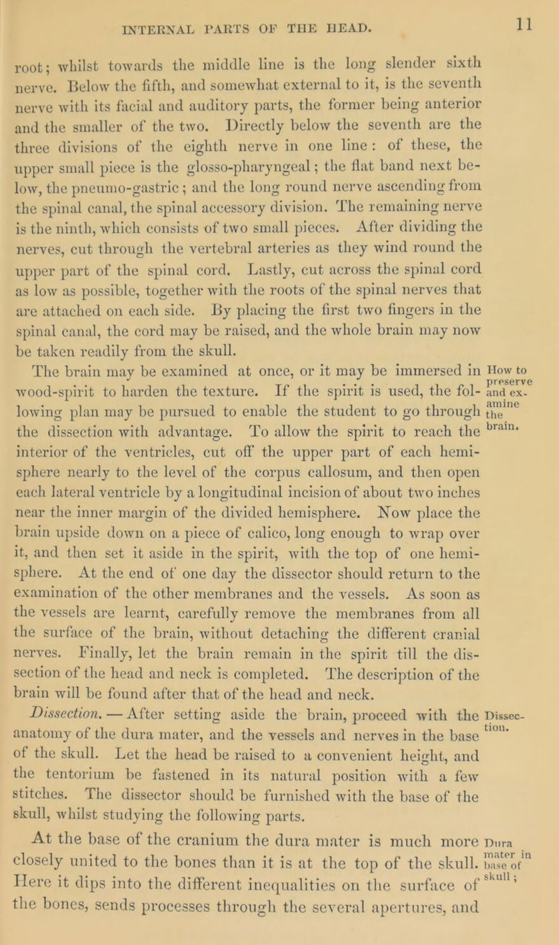 root; whilst towards the middle line is the long slender sixth nerve. Below the fifth, and somewhat external to it, is the seventh nerve with its facial and auditory parts, the former being anterior and the smaller of the two. Directly below the seventh are the three divisions of the eighth nerve in one line: of these, the upper small piece is the glosso-pharyngeal ; the flat band next be- low, the pneumo-gastric ; and the long round nerve ascending from the spinal canal, the spinal accessory division. The remaining nerve is the ninth, which consists of two small pieces. After dividing the nerves, cut through the vertebral arteries as they wind round the upper part of the spinal cord, Lastly, cut across the spinal cord as low as possible, together with the roots of the spinal nerves that are attached on each side. By placing the first two fingers in the spinal canal, the cord may be raised, and the whole brain may now be taken readily from the skull. The brain may be examined at once, or it may be immersed in How to wood-spirit to harden the texture. If the spirit is used, the fol- and ex. lowing plan may be pursued to enable the student to go through the the dissection with advantage. To allow the spirit to reach the *™ interior of the ventricles, cut off the upper part of each hemi- sphere nearly to the level of the corpus callosum, and then open each lateral ventricle by a longitudinal incision of about two inches near the inner margin of the divided hemisphere. Now place the brain upside down on a piece of calico, long enough to wrap over it, and then set it aside in the spirit, with the top of one hemi- sphere. At the end of one day the dissector should return to the examination of the other membranes and the vessels. As soon as the vessels are learnt, carefully remove the membranes from all the surface of the brain, without detaching the different cranial nerves. Finally, let the brain remain in the spirit till the dis- section of the head and neck is completed. The description of the brain will be found after that of the head and neck. Dissection. — After setting aside the brain, proceed with the Dissec- anatomy of the dura mater, and the vessels and nerves in the base sii of the skull. Let the head be raised to a convenient height, and the tentorium be fastened in its natural position with a few stitches. The dissector should be furnished with the base of the skull, whilst studying the following parts. At the base of the cranium the dura mater is much more Dura _ closely united to the bones than it is at the top of the skull. base of - Here it dips into the different inequalities on the surface of is the bones, sends processes through the several apertures, and