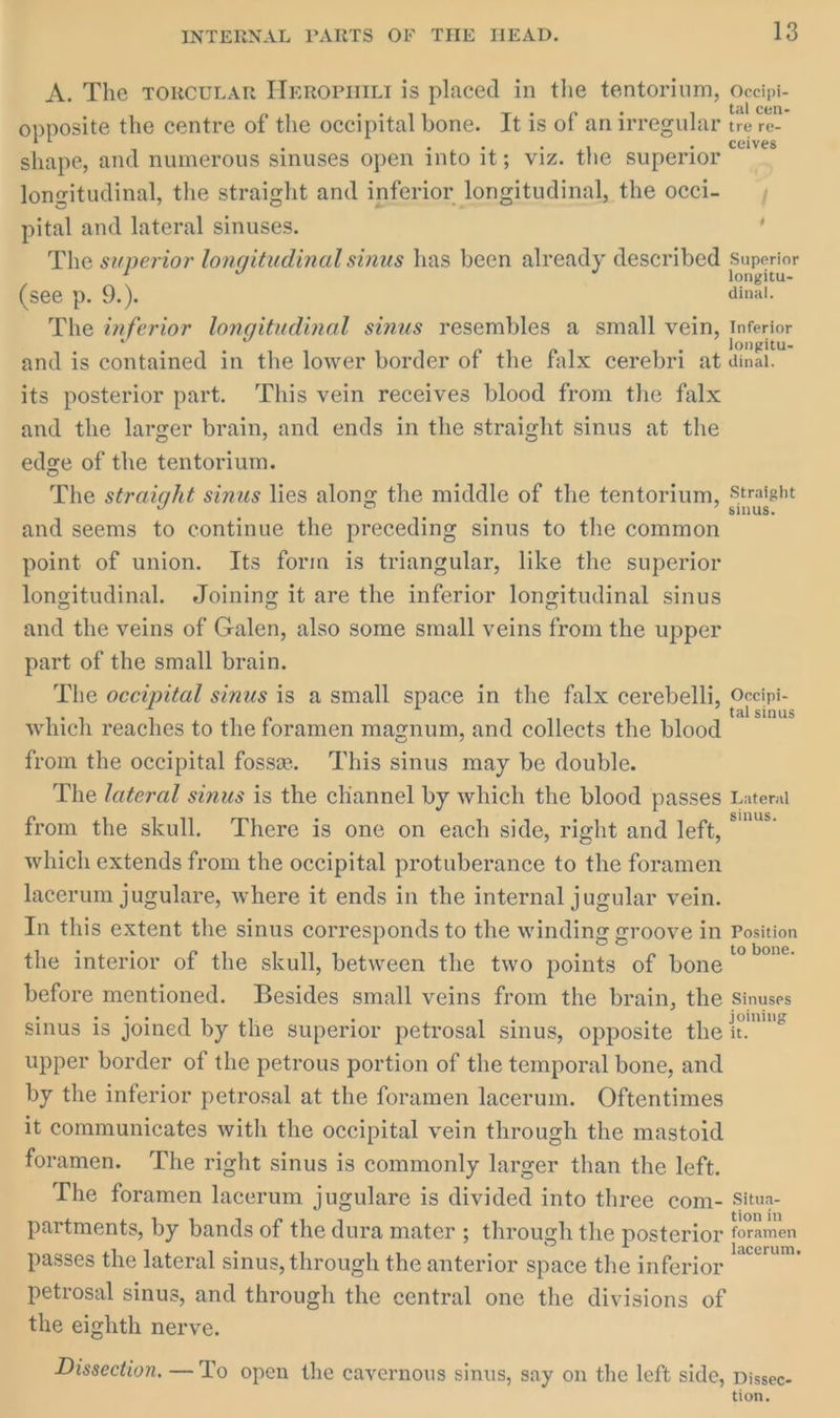 A. The Ttorcutar Heropuirt is placed in the tentorium, Occipi- opposite the centre of the occipital bone. It is of an irregular tre re- shape, and numerous sinuses open into it; viz. the superior longitudinal, the straight and inferior longitudinal, the occi- pital and lateral sinuses. ' The superior longitudinal sinus has been already described Superior ongitu- (see p. 9.). dinal. The inferior longitudinal sinus resembles a small vein, tnterlor and is contained in the lower border of the falx cerebri at dinal. its posterior part. This vein receives blood from the falx and the larger brain, and ends in the straight sinus at the edge of the tentorium. The straight sinus lies along the middle of the tentorium, el and seems to continue the preceding sinus to the common point of union. Its form is triangular, like the superior longitudinal. Joining it are the inferior longitudinal sinus and the veins of Galen, also some small veins from the upper part of the small brain. The occipital sinus is a small space in the falx cerebelli, One which reaches to the foramen magnum, and collects the blood from the occipital fosse. This sinus may be double. The lateral sinus is the channel by which the blood passes Lateral from the skull. There is one on each side, right and left, which extends from the occipital protuberance to the foramen lacerum jugulare, where it ends in the internal jugular vein. In this extent the sinus corresponds to the winding groove in Position the interior of the skull, between the two points of bone se a before mentioned. Besides small veins from the brain, the Sinuses sinus is joined by the superior petrosal sinus, opposite the ioe upper border of the petrous portion of the temporal bone, and by the inferior petrosal at the foramen lacerum. Oftentimes it communicates with the occipital vein through the mastoid foramen. The right sinus is commonly larger than the left. The foramen lacerum jugulare is divided into three com- a partments, by bands of the dura mater ; through the posterior ese passes the lateral sinus, through the anterior space the inferior , petrosal sinus, and through the central one the divisions of the eighth nerve. Dissection. —To open the cavernous sinus, say on the left side, Dissec- tion.