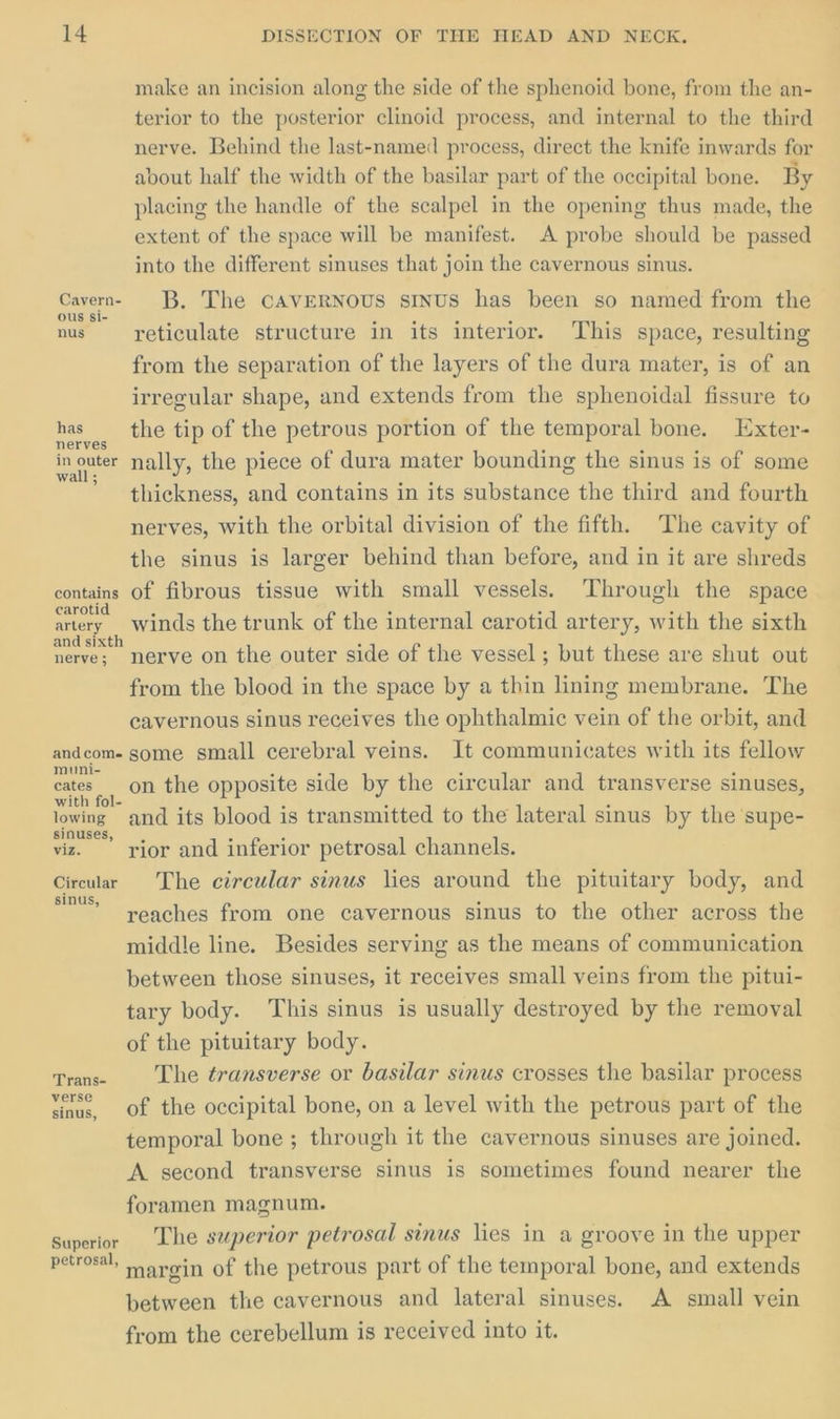 make an incision along the side of the sphenoid bone, from the an- terior to the posterior clinoid process, and internal to the third nerve. Behind the last-named process, direct the knife inwards for about half the width of the basilar part of the occipital bone. By placing the handle of the scalpel in the opening thus made, the extent of the space will be manifest. A probe should be passed into the different sinuses that join the cavernous sinus. Caven- B. The CAVERNOUS SINUS has been so named from the nus reticulate structure in its interior. This space, resulting from the separation of the layers of the dura mater, is of an irregular shape, and extends from the sphenoidal fissure to has _ the tip of the petrous portion of the temporal bone. Exter- in outer nally, the piece of dura mater bounding the sinus is of some * thickness, and contains in its substance the third and fourth nerves, with the orbital division of the fifth. The cavity of the sinus is larger behind than before, and in it are shreds contains of fibrous tissue with small vessels. Through the space arotid ; : : : artety winds the trunk of the internal carotid artery, with the sixth eee nerve on the outer side of the vessel; but these are shut out from the blood in the space by a thin lining membrane. The cavernous sinus receives the ophthalmic vein of the orbit, and andcom- some small cerebral veins. It communicates with its fellow muni- ‘s a . . cates on the opposite side by the circular and transverse sinuses, ith fol- j : : lowing and its blood is transmitted to the lateral sinus by the supe- viz. rior and inferior petrosal channels. Circular The circular sinus lies around the pituitary body, and reaches from one cavernous sinus to the other across the middle line. Besides serving as the means of communication between those sinuses, it receives small veins from the pitui- tary body. This sinus is usually destroyed by the removal of the pituitary body. Trane The transverse or basilar sinus crosses the basilar process sinus, Of the occipital bone, on a level with the petrous part of the temporal bone ; through it the cavernous sinuses are joined. A second transverse sinus is sometimes found nearer the foramen magnum. superior Lhe superior petrosal sinus lies in a groove in the upper petrosal, argin of the petrous part of the temporal bone, and extends between the cavernous and lateral sinuses. A small vein from the cerebellum is received into it.