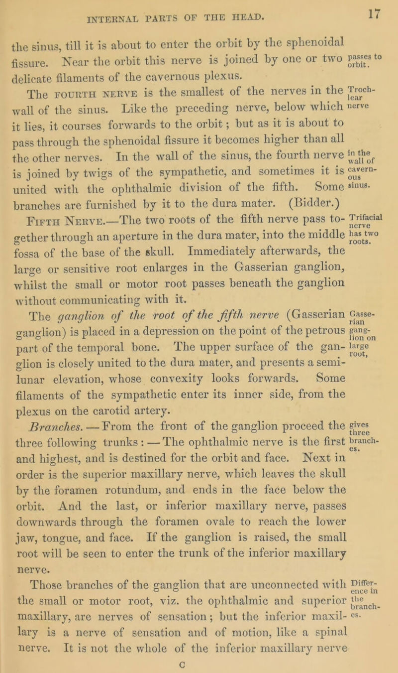 the sinus, till it is about to enter the orbit by the sphenoidal fissure. Near the orbit this nerve is joined by one or two Passes to delicate filaments of the cavernous plexus. The FOURTH NERVE is the smallest of the nerves in the Troch- wall of the sinus. Like the preceding nerve, below which nerve it lies, it courses forwards to the orbit ; but as it is about to pass through the sphenoidal fissure it becomes higher than all the other nerves. In the wall of the sinus, the fourth nerve a , is joined by twigs of the sympathetic, and sometimes it is cavern united with the ophthalmic division of the fifth. Some sinus. branches are furnished by it to the dura mater. (Bidder.) Firru Nerve.—The two roots of the fifth nerve pass to- fe gether through an aperture in the dura mater, into the middle has two fossa of the base of the skull. Immediately afterwards, the | large or sensitive root enlarges in the Gasserian ganglion, whilst the small or motor root passes beneath the ganglion without communicating with it. The ganglion of the root of the fifth nerve (Gasserian Gasse- ganglion) is placed in a depression on the point of the petrous gang part of the temporal bone. The upper surface of the gan- ie glion is closely united to the dura mater, and presents a semi- lunar elevation, whose convexity looks forwards. Some filaments of the sympathetic enter its inner side, from the plexus on the carotid artery. Branches. —¥rom the front of the ganglion proceed the gives three following trunks: — The ophthalmic nerve is the first branch- and highest, and is destined for the orbit and face. Next in ‘ order is the superior maxillary nerve, which leaves the skull by the foramen rotundum, and ends in the face below the orbit. And the last, or inferior maxillary nerve, passes downwards through the foramen ovale to reach the lower jaw, tongue, and face. Ifthe ganglion is raised, the small root will be seen to enter the trunk of the inferior maxillary nerve. Those branches of the ganglion that are unconnected with Differ- the small or motor root, viz. the ophthalmic and superior the maxillary, are nerves of sensation; but the inferior maxil- ¢. lary is a nerve of sensation and of motion, like a spinal nerve. It is not the whole of the inferior maxillary nerve c