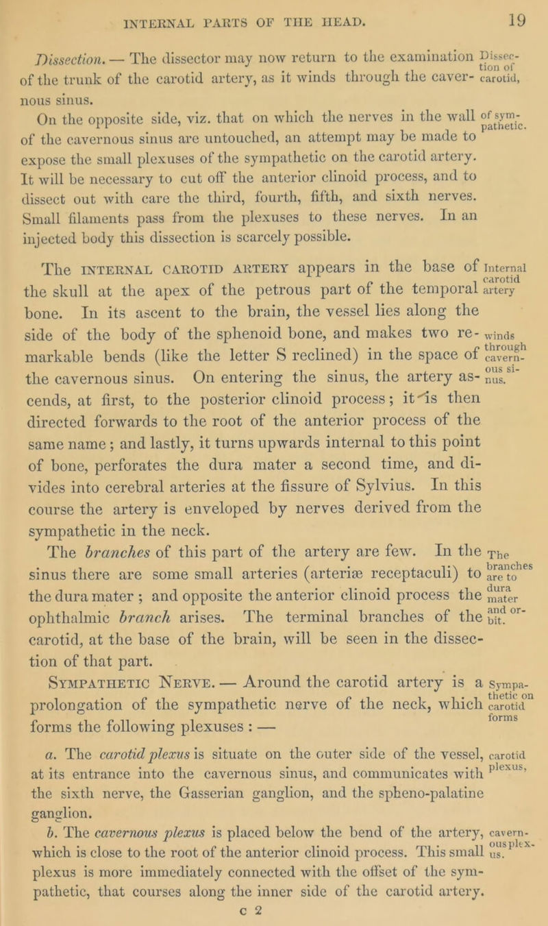 Dissection. — The dissector may now return to the examination Dissee- of the trunk of the carotid artery, as it winds through the caver- ae nous sinus. On the opposite side, viz. that on which the nerves in the wall of sym- of the cavernous sinus are untouched, an attempt may be made to = expose the small plexuses of the sympathetic on the carotid artery. Tt will be necessary to cut off the anterior clinoid process, and to dissect out with care the third, fourth, fifth, and sixth nerves. Small filaments pass from the plexuses to these nerves. In an injected body this dissection is scarcely possible. The INTERNAL CAROTID ARTERY appears in the base of internal the skull at the apex of the petrous part of the temporal ate bone. In its ascent to the brain, the vessel lies along the side of the body of the sphenoid bone, and makes two re- winds markable bends (like the letter S reclined) in the space of ee the cavernous sinus. On entering the sinus, the artery as- er a cends, at first, to the posterior clinoid process; it~is then directed forwards to the root of the anterior process of the same name ; and lastly, it turns upwards internal to this point of bone, perforates the dura mater a second time, and di- vides into cerebral arteries at the fissure of Sylvius. In this course the artery is enveloped by nerves derived from the sympathetic in the neck. The branches of this part of the artery are few. In the pe sinus there are some small arteries (arteria receptaculi) to rei’ are to the dura mater ; and opposite the anterior clinoid process the ae ophthalmic branch arises. The terminal branches of the aaa carotid, at the base of the brain, will be seen in the dissec- tion of that part. SympatHetTic Nerve. — Around the carotid artery iS @ Sympa- prolongation of the sympathetic nerve of the neck, which oss forms the following plexuses : — forms a. The carotid plexus is situate on the outer side of the vessel, carotid at its entrance into the cavernous sinus, and communicates with ra the sixth nerve, the Gasserian ganglion, and the spheno-palatine ganglion. b. The cavernous plexus is placed below the bend of the artery, cavern- which is close to the root of the anterior clinoid process. This small cae plexus is more immediately connected with the offset of the sym- pathetic, that courses along the inner side of the carotid artery. GZ