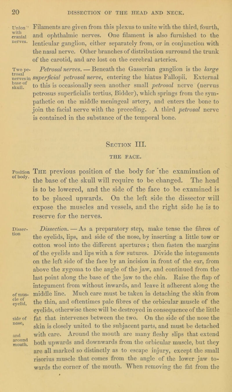- Union” Filaments are given from this plexus to unite with the third, fourth, ba and ophthalmic nerves. One filament is also furnished to the nerves Jenticular ganglion, either separately from, or in conjunction with . the nasal nerve. Other branches of distribution surround the trunk of the carotid, and are lost on the cerebral arteries. Twope- Petrosal nerves. — Beneath the Gasserian ganglion is the large Be superficial petrosal nerve, entering the hiatus Fallopii. External base of to this is occasionally seen another small petrosal nerve (nervus petrosus superficialis tertius, Bidder), which springs from the sym- pathetic on the middle meningeal artery, and enters the bone to join the facial nerve with the preceding. A third petrosal nerve is contained in the substance of the temporal bone. Srcotion III. THE FACE. ae THE previous position of the body for ‘the examination of ’ the base of the skull will require to be changed. The head is to be lowered, and the side of the face to be examined is to be placed upwards. On the left side the dissector will expose the muscles and vessels, and the right side he is to reserve for the nerves. Dissee- Dissection. — As a preparatory step, make tense the fibres of P= de eyelids, lips, and side of the nose, by inserting a little tow or cotton wool into the different apertures ; then fasten the margins of the eyelids and lips with a few sutures. Divide the integuments on the left side of the face by an incision in front of the ear, from above the zygoma to the angle of the jaw, and continued from the last point along the base of the jaw to the chin. Raise the flap of integument from without inwards, and leave it adherent along the ofmus- middle line. Much care must be taken in detaching the skin from Brat: the thin, and oftentimes pale fibres of the orbicular muscle of the eyelids, otherwise these will be destroyed in consequence of the little sideof fat that intervenes between the two. On the side of the nose the nos skin is closely united to the subjacent parts, and must be detached and with care. Around the mouth are many fleshy slips that extend around both upwards and downwards from the orbicular muscle, but they are all marked so distinctly as to escape injury, except the small risorius muscle that comes from the angle of the lower jaw to- wards the corner of the mouth. When removing the fat from the