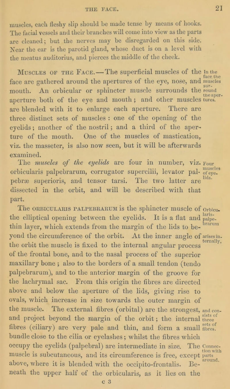 muscles, each fleshy slip should be made tense by means of hooks. The facial vessels and their branches will come into view as the parts are cleaned; but the nerves may be disregarded on this side. Near the ear is the parotid gland, whose duct is on a level with the meatus auditorius, and pierces the middle of the cheek. Muscres oF THe Face.— The superficial muscles of the In the | face are gathered around the apertures of the eye, nose, and muscles mouth. An orbicular or sphincter muscle surrounds the se aperture both of the eye and mouth; and other muscles tures. are blended with it to enlarge each aperture. ‘There are three distinct sets of muscles: one of the opening of the eyelids; another of the nostril; and a third of the aper- ture of the mouth. One of the muscles of mastication, viz. the masseter, is also now seen, but it will be afterwards examined. The muscles of the eyelids are four in number, viz. Four orbicularis palpebrarum, corrugator supercilii, levator pal- a pebrz superioris, and tensor tarsi. The two latter are a dissected in the orbit, and will be described with that part. The ORBICULARIS PALPEBRARUM is the sphincter muscle of orvicu. the elliptical opening between the eyelids. It is a flat and ire thin layer, which extends from the margin of the lids to be- eee yond the circumference of the orbit. At the inner angle of arises in. the orbit the muscle is fixed to the internal angular process . of the frontal bone, and to the nasal process of the superior maxillary bone ; also to the borders of a small tendon (tendo palpebrarum), and to the anterior margin of the groove for the lachrymal sac. From this origin the fibres are directed above and below the aperture of the lids, giving rise to ovals, which increase in size towards the outer margin of the muscle. The external fibres (orbital) are the strongest, and con- and project beyond the margin of the orbit; the internal ie fibres (ciliary) are very pale and thin, and form a small fires. bundle close to the cilia or eyelashes; whilst the fibres which occupy the eyelids (palpebral) are intermediate in size. The Connee- muscle is subcutaneous, and its circumference is free, except parts above, where it is blended with the occipito-frontalis. Be- aye neath the upper half of the orbicularis, as it lies on the c 3