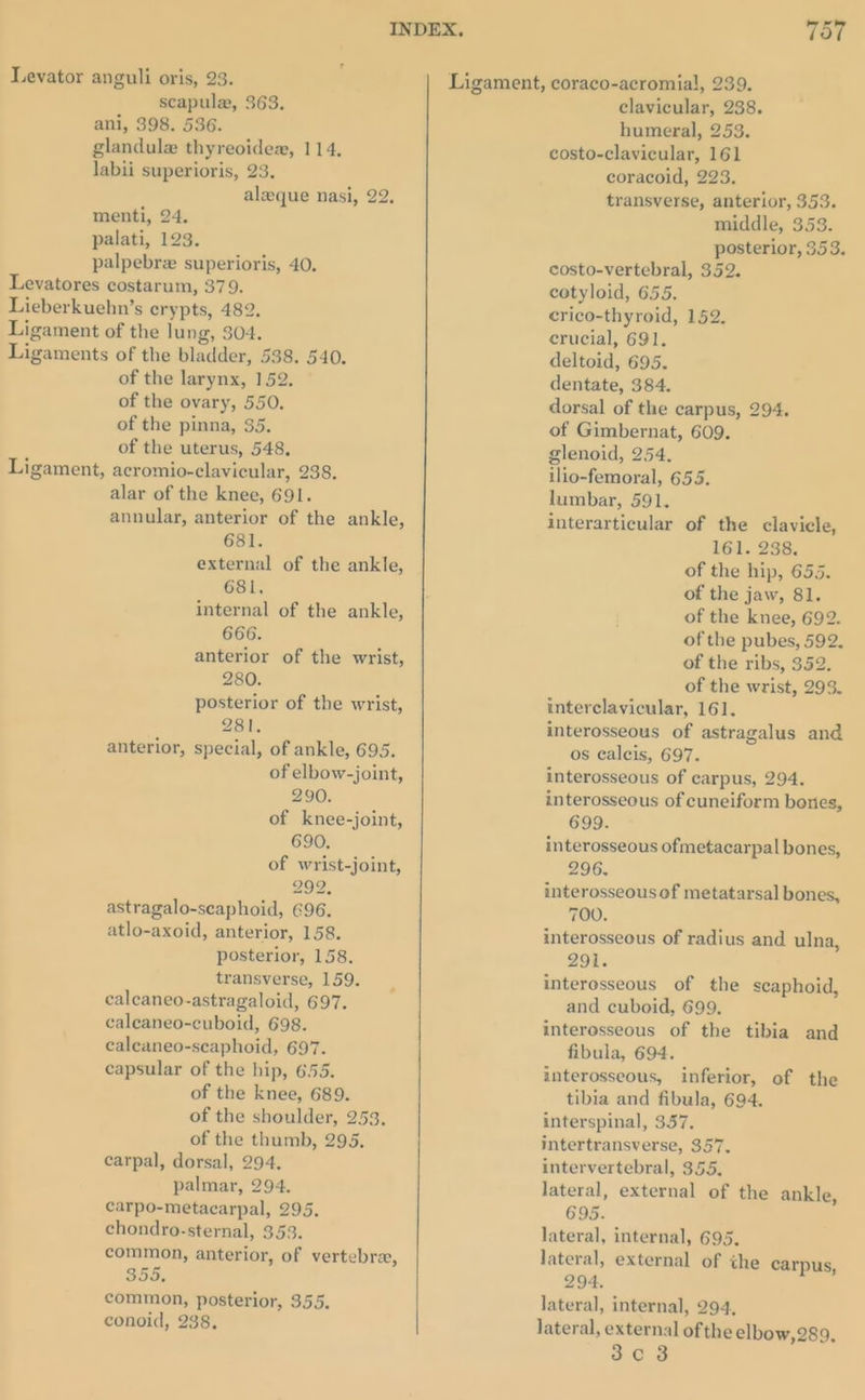 INDEX. 7357 Levator anguli oris, 23. Ligament, coraco-acromial, 239. scapula, 363. clavicular, 238. ani, 398. 536. humeral, 253. glandulz thyreoidex, 114, costo-clavicular, 161 labii superioris, 23. coracoid, 223. aleeque nasi, 22, transverse, anterior, 353. menti, 24. middle, 353. palati, 123. posterior, 353. palpebrz superioris, 40. costo-vertebral, 352. Levatores costarum, 379. cotyloid, 655. Lieberkuehn’s erypts, 482. crico-thyroid, 152. Ligament of the lung, 304. crucial, 691. Ligaments of the bladder, 538. 540. deltoid, 695. of the larynx, 152. of the ovary, 550. of the pinna, 35. of the uterus, 548, alar of the knee, 691. annular, anterior of the ankle, 681. external of the ankle, 681, internal of the ankle, 666. anterior of the wrist, 280. posterior of the wrist, 281, anterior, special, of ankle, 695. of elbow-joint, 290. of knee-joint, 690, of wrist-joint, 2992. astragalo-scaphoid, 696. atlo-axoid, anterior, 158. posterior, 158. transverse, 159. caleaneo-astragaloid, 697. caleaneo-cuboid, 698. caleaneo-scaphoid, 697. capsular of the hip, 655. of the knee, 689. of the shoulder, 253, of the thumb, 295. carpal, dorsal, 294. palmar, 294. carpo-metacarpal, 295. chondro-sternal, 353. common, anterior, of vertebra, 355. common, posterior, 355. conoid, 238, dentate, 384. dorsal of the carpus, 294. of Gimbernat, 609. glenoid, 254, ilio-femoral, 655. lumbar, 591. interarticular of the clavicle, 161. 238. of the hip, 655. of the jaw, 81. of the knee, 692. of the pubes, 592. of the ribs, 352. of the wrist, 293. interclavicular, 161. interosseous of astragalus and os caleis, 697. interosseous of carpus, 294. interosseous of cuneiform bones, 699. interosseous ofmetacarpal bones, 296. interosseousof metatarsal bones, 700. interosseous of radius and ulna, 291. interosseous of the scaphoid, and cuboid, 699, interosseous of the tibia and fibula, 694. interosseous, inferior, of the tibia and fibula, 694. interspinal, 357. intertransverse, 357. intervertebral, 355. lateral, external of the ankle, 695. lateral, internal, 695. lateral, external of the carpus, 294. lateral, internal, 294, lateral, external of the elbow, 289, 3c 3