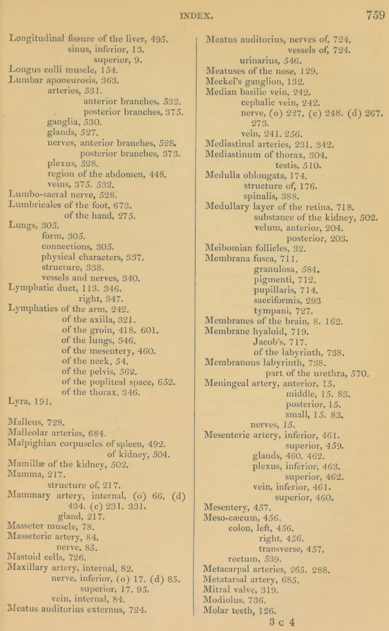 Longitudinal fissure of the liver, 495. sinus, inferior, 13. superior, 9. Longus colli muscle, 154. Lumbar aponeurosis, 363. arteries, 531. anterior branches, 532. : posterior branches, 375. ganglia, 530. glands, 527. nerves, anterior branches, 528. posterior branches, 373. plexus, 528. region of the abdomen, 448. veins, 375. 532. Lumbo-sacral nerve, 528. Lumbricales of the foot, 673. of the hand, 275. Lungs, 305. form, 305. connections, 305. physical characters, 337. structure, 338. vessels and nerves, 340. Lymphatic duct, 113. 346. right, 347. Lymphatics of the arm, 242. of the axilla, 321. of the groin, 418. 601. of the lungs, 346, of the mesentery, 460. of the neck, 54. of the pelvis, 562. of the popliteal space, 652. of the thorax, 346. Lyra, 191. Malleus, 728. Malleolar arteries, 684. Malpighian corpuscles of spleen, 492. of kidney, 504. Mamille of the kidney, 502. Mamma, 217. structure of, 217. Mammary artery, internal, (0) 66. (d) 434, (c) 231. 331. gland, 217. Masseter muscle, 78, Masseteric artery, 4, nerve, 85. Mastoid cells, 726. Maxillary artery, internal, 82. nerve, inferior, (0) 17. (d) 85. superior, 17. 95, vein, internal, 84. Meatus auditorius externus, 724. Meatus auditorius, nerves of, 724. vessels of, 724. urinarius, 546. Meatuses of the nose, 129. Meckel’s ganglion, 132. Median basilic vein, 242. cephalic vein, 242. nerve, (0) 227, (c) 248. (d) 267. it esp vein, 241. 256. Mediastinal arteries, 231. 342. Mediastinum of thorax, 304. testis, 510. Medulla oblongata, 174. structure of, 176. spinalis, 388. Medullary layer of the retina, 718. substance of the kidney, 502. velum, anterior, 204. posterior, 203. Meibomian follicles, 32. Membrana fusca, 711. granulosa, 584. pigmenti, 712, pupillaris, 714. sacciformis, 293 tympani, 727. Membranes of the brain, 8. 162. Membrane hyaloid, 719. Jacob’s, 717. of the labyrinth, 738. Membranous labyrinth, 738. part of the urethra, 570, Meningeal artery, anterior, 15. middle, 15. 83. posterior, 15. small, 15. 83, nerves, 15. Mesenteric artery, inferior, 461. superior, 459, glands, 460, 462. plexus, inferior, 463. superior, 462. vein, inferior, 461. superior, 460. Mesentery, 457. Meso-cxecum, 456. colon, left, 456. right, 456. transverse, 457. rectum, 539. Metacarpal arteries, 265, 288. Metatarsal artery, 685. Mitral valve, 319. Modiolus, 736. Molar teeth, 126.