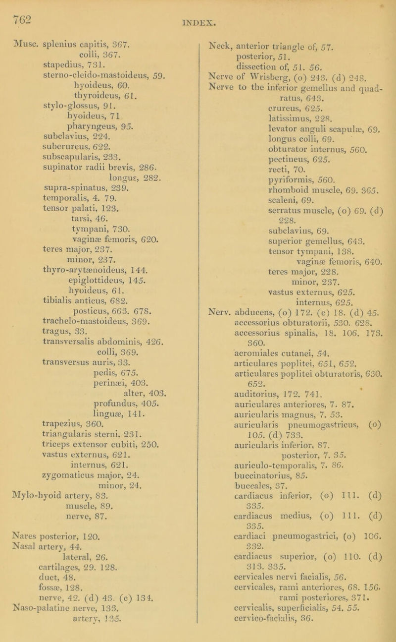 Muse. splenius capitis, 367. colli, 367. stapedius, 731. sterno-cleido-mastoideus, 59. hyoideus, 60. thyroideus, 61. stylo-glossus, 91. hyoideus, 71 pharyngeus, 95. subclavius, 224. subcrureus, 622. subscapularis, 233. supinator radii brevis, 286. longus, 282. supra-spinatus, 239. temporalis, 4. 79. tensor palati, 123. tarsi, 46. tympani, 730. vagine femoris, 620. teres major, 237. minor, 237. thyro-arytenoideus, 144. epiglottideus, 145. hyoideus, 61. tibialis anticus, 682. posticus, 663. 678. trachelo-mastoideus, 369. tragus, 33. transversalis abdominis, 426. colli, 369. transversus auris, 33. pedis, 675. perinei, 403. profundus, 405. lingue, 141. trapezius, 360. triangularis sterni, 231. triceps extensor cubiti, 250. vastus externus, 621. internus, 621. zygomaticus major, 24. minor, 24, Mylo-hyoid artery, 83. muscle, 89. nerve, 87. Nares posterior, 120. Nasal artery, 44. lateral, 26. cartilages, 29. 128. duct, 48. fossee, 128. nerve, 42. (d) 43. (c) 134, Naso-palatine nerve, 133. artery, 135. posterior, 51. dissection of, 51. 56. ratus, 643. crureus, 625. latissimus, 228. levator anguli scapulz, 69, longus colli, 69. * obturator internus, 560. pectineus, 625. recti, 70. pyriformis, 560. rhomboid muscle, 69. $65. scaleni, 69. serratus muscle, (0) 69. (d) 228. subclavius, 69. superior gemellus, 643. tensor tympani, 138. vaginz femoris, 640. teres major, 228. minor, 237. vastus externus, 625. internus, 625. accessorius obturatorii, 530. 628. aecessorius spinalis, 18. 106, 173. 860. acromiales cutanei, 54. articulares poplitei, 651, 652. articulares poplitei obturatoris, 630. 652. auditorius, 172. 741. auriculares anteriores, 7. 87. auricularis magnus, 7. 53. auricularis pneumogastricus, (0) 105. (d) 733. auricularis inferior, 87. posterior, 7. 35. auriculo-temporalis, 7. 86. buccinatorius, 85. buceales, 37. cardiacus inferior, (0) 111. (d) Soon cardiacus medius, (0) 111. (d) bohepas cardiaci pneumogastrici, (0) 332. eardiacus superior, (0) 110. (d) SPO WSO. cervicales nervi facialis, 56. cervicales, rami anteriores, 68. 156. rami posteriores, 371. cervicalis, superficialis, 54. 55. cervico-facialis, 36. . 106.
