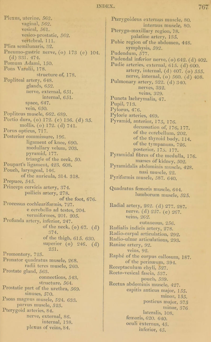 vaginal, 562, vesical, 561. vesico- prostatic, 562. vertebral, 111. Plieca semilunaris, 32. Pneumo-gastric nerve, (0) 173 (¢) 104. (d) 331. 474. Pomum Adami, 150, Pons Varolii, 178. structure of, 178, Popliteal artery, 648. glands, 652. nerve, external, 651. internal, 651. space, 647. vein, 650. Popliteus muscle, 662. 689. Portio dura, (0) 172. (c) 186. (d) 35. mollis, (0) 172. (d) 741. Porus opticus, 717. Posterior commissure, 196. ligament of knee, 690. medullary velum, 203. pyramid, 177. triangle of the neck, 50. Poupart’s ligament, 423. 608. Pouch, laryngeal, 146. of the auricula, 314. 318. Prepuce, 545. Princeps cervicis artery, 374. pollicis artery, 278. of the foot, 676. Processus cochleariformis, 727. e cerebello ad testes, 204. vermiformes, 201. 205. Profunda artery, inferior, 247. of the neck, (0) 67. (d) it a . of the thigh, 615. 630. superior (0) 246. (d) 251% Promontory, 725. Pronator quadratus muscle, 268. radii teres muscle, 260. Prostate gland, 563. connections, 543. structure, 564. Prostatic part of the urethra, 569. sinuses, 570. Psoas magnus muscle, 524. 633. parvus muscle, 525, Pterygoid arteries, 84. nerve, external, 86. internal, 138. plexus of veins, 84, = 767 Pterygoideus externus muscle, 80, internus muscle, 80. Pterygo-maxillary region, 78. palatine artery, 135. Pubic region of the abdomen, 448. symphysis, 592. Pudendum, 577. Pudendal inferior nerve, (0) 642. (d) 402. Pudic arteries, external, 615. (d) 600. artery, internal, (d) 407. (0) 555. nerve, internal, (0) 560. (d) 408. Pulmonary artery, 322. (d) 340. nerves, 332. veins, 329, Puncta lachrymalia, 47. Pupil, 713. Pylorus, 476. Pylorie arteries, 469, Pyramid, anterior, 175, 176. decussation of, 176, 177. of the cerebellum, 202, of the thyroid body, 114. of the tympanum, 726. posterior, 175. 177. Pyramidal fibres of the medulla, 176. masses of kidney, 502. Pyramidalis abdominis muscle, 428. nasi muscle, 22, Pyriformis muscle, 587. 640, Quadratus femoris muscle, 644, lumborum muscle, 525. Radial artery, 262. (d) 277. 287. nerve, (d) 257. (c) 267. veins, 262. cutaneous, 256. Radialis indicis artery, 278. Radio-carpal articulation, 292. Radio-ulnar articulations, 293. Ranine artery, 92. veins, 92. Raphé of the corpus callosum, 187. of the perineum, 394. Receptaculum chyli, 527. Recto-vesical fascia, 537. pouch, 539. Rectus abdominis muscle, 427. capitis anticus major, 155. minor, 155. posticus major, 375 minor, 376. lateralis, 108, femoris, 620. 640. oculi externus, 45, inferior, 45.