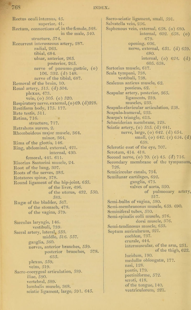 Rectum, connections of, in the female, 548. in the male, 540. structure, 574. Recurrent interosseous artery, 287. radial, 263. tibial, 684. ulnar, anterior, 265. posterior, 265. nerve of pneumo-gastric, (0) 106. 332. (d) 148. nerve of the tibial, 687. Removal of the brain, 10. Renal artery, 515. (d) 504. plexus, 473. vein, (0) 505. (c) 520. Respiratory nerve, external, (0) 69. (d)228. Restiform body, 175. 177. Rete testis, 511. Retina, 716. - structure, 717. Retrahens aurem, 2. Rhomboideus major muscle, 364. minor, 364. Rima of the glottis, 146. Ring, abdominal, external, 421. internal, 430. femoral, 445. 611. Risorius Santorini muscle, 24. Root of the lung, 307. Roots of the nerves, 385. Rotatores spine, 378. Round ligament of the hip-joint, 655. of the liver, 496. of the uterus, 432. 550. 583. Ruge of the bladder, 567. of the stomach, 478. of the vagina, 579. Sacculus laryngis, 146. vestibuli, 739, Sacral artery, lateral, 553. middle, 516. 557. ganglia, 560. nerves, anterior branches, 559. posterior branches, 378. 635. plexus, 559. veins, 519. Sacro-coceygeal articulation, 589. iliac, 590. vertebral, 589. lumbalis muscle, 368. sciatic ligament, large, 591. 645. Sacro-sciatie ligament, small, 591. _ Saphenous vein, external, 658. (0) 680. internal, 602. 658. (0) 679. opening, 606. nerve, external, 651. (d) 659. 680. internal, (0) 624. (d) 605. 658. Sartorius muscle, 617. Scala tympani, 738. vestibuli, 738. Scalenus anticus muscle, 62. posticus, 62. © Seapular artery, posterior, 365. ligaments, 239. muscles, 233. Seapulo-clavicular articulation, 238. Scapulo-humeral, 253. Scarpa’s triangle, 613. Schneiderian membrane, 129. Sciatic artery, (0) 555. (d) 641. nerve, large, (0) 642. (d) 654. small, (0) 642. (c) 654. (d) 659. Sclerotic coat of the eye, 707. Scrotum, 414. 418. Second nerve, (0) 70. (ce) 45. (d) 716. Secondary membrane of the tympanum, 726. Semicireular canals, 734. Semilunar cartilages, 692. ganglia, 473. valves of aorta, 320. of pulmonary artery, Dlais Semi-bulbs of vagina, 580. Semi-membranosus muscle, 653. 690. Seminiferal tubes, 510, Semi-spinalis colli muscle, 376. dorsi muscle, 376. Semi-tendinosus muscle, 653. Septum auricularum, 321. cochlex, 737. crurale, 444. intermuscular, of the arm, 251. of the thigh, 622. lucidum, 190. medullz oblongate, 177. nasi, 128. pontis, 179. pectiniforme, 572. scroti, 418. of the tongue, 140. ventriculorum, $21.