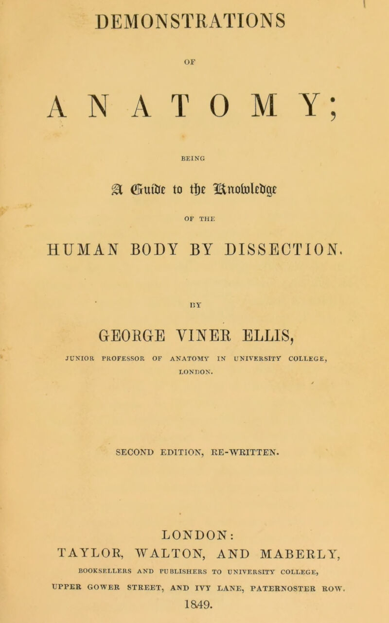 DEMONSTRATIONS OF ANATOMY; BEING & (Mitt to tfje l&notolctigc' OF THE HUMAN BODY BY DISSECTION, GEOBGE VINEB ELLIS, JUNIOR PROFESSOR OF ANATOMY IN UNIVERSITY COLLEGE, LONDON. SECOND EDITION, RE-WRITTEN. LONDON: TAYLOR, WALTON, AND MABERLY, BOOKSELLERS AND PUBLISHERS TO UNIVERSITY COLLEGE, UPPER GOWER STREET, AND IVY DANE, PATERNOSTER ROW'. 1849.