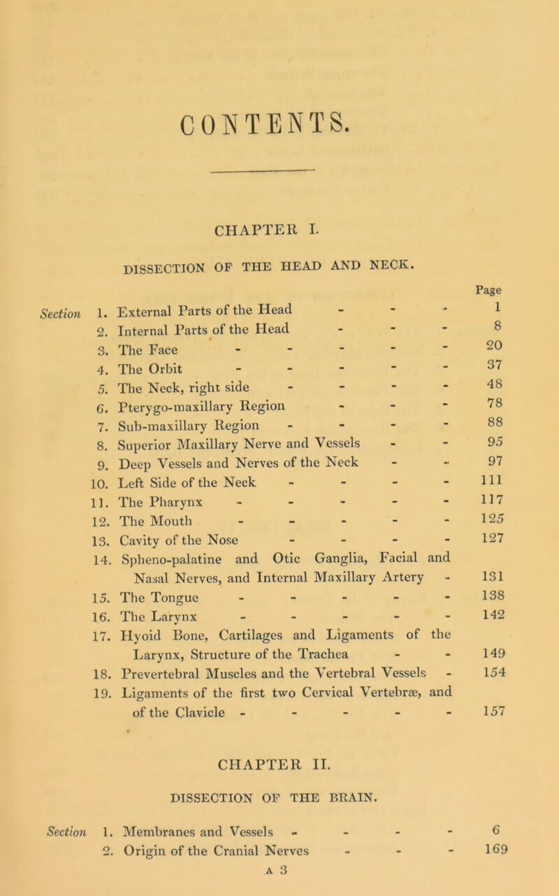 CONTENTS CHAPTER I. DISSECTION OF THE HEAD AND NECK. Page Section 1. External Parts of the Head - - - 1 2. Internal Parts of the Head - - - 8 3. The Face - - - 20 4. The Orbit - - - 37 5. The Neck, right side - - - 48 6. Pterygo-maxillary Region - - - 78 7. Sub-maxillary Region - - - 88 8. Superior Maxillary Nerve and Vessels - - 95 9. Deep Vessels and Nerves of the Neck - - 97 10. Left Side of the Neck - - - 111 11. The Pharynx - - - 117 12. The Mouth - - - 125 13. Cavity of the Nose - - - 127 14. Spheno-palatine and Otic Ganglia, Facial and Nasal Nerves, and Internal Maxillary Artery - 131 15. The Tongue - - - 138 16. The Larynx - - - 142 17. Hyoid Bone, Cartilages and Ligaments of the Larynx, Structure of the Trachea - - 149 18. Prevertebral Muscles and the Vertebral Vessels - 154 19. Ligaments of the first two Cervical Vertebra, and of the Clavicle - - - - 157 CHAPTER II. DISSECTION OF THE BRAIN. Section 1. Membranes and Vessels - - 6 2. Origin of the Cranial Nerves - 169