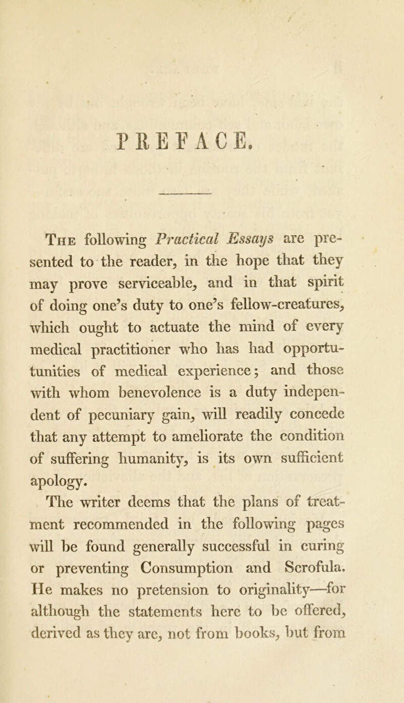 P 11E E A C E. The following Practical Essays are pre- sented to the reader, in the hope that they may prove serviceable, and in that spirit of doing one’s duty to one’s fellow-creatures, which ought to actuate the mind of every medical practitioner who has had opportu- tunities of medical experience; and those with whom benevolence is a duty indepen- dent of pecuniary gain, will readily concede that any attempt to ameliorate the condition of suffering humanity, is its own sufficient apology. The writer deems that the plans of treat- ment recommended in the following pages will be found generally successful in curing or preventing Consumption and Scrofula. He makes no pretension to originality—for although the statements here to lie offered, derived as they are, not from books, but from