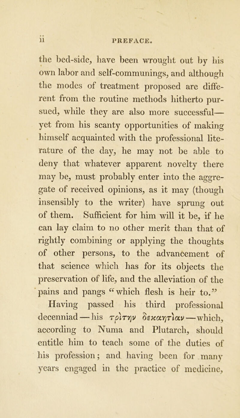 the bed-side* have been wrought out by his own labor and self-communings* and although the modes of treatment proposed are diffe- rent from the routine methods hitherto pur- sued* while they are also more successful— yet from his scanty opportunities of making himself acquainted with the professional lite- rature of the day* he may not be able to deny that whatever apparent novelty there may be* must probably enter into the aggre- gate of received opinions* as it may (though insensibly to the writer) have sprung out of them. Sufficient for him will it be* if he can lay claim to no other merit than that of rightly combining or applying the thoughts of other persons* to the advancement of that science which has for its objects the preservation of life* and the alleviation of the pains and pangs “which flesh is heir to.” Having passed his third professional decenniad — his rpirrjv oexolyit)olv—which* according to Numa and Plutarch* should entitle him to teach some of the duties of his profession; and having been for many years engaged in the practice of medicine*