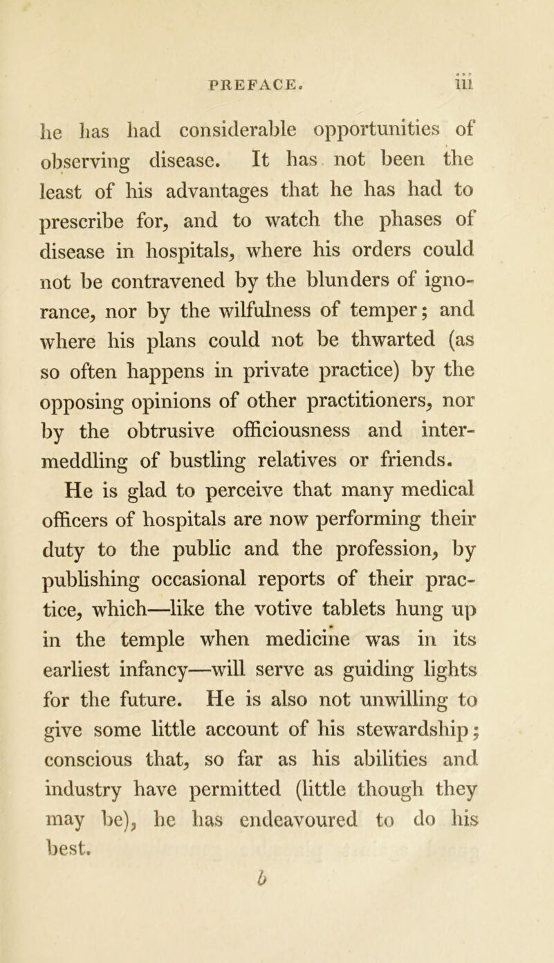 he has had considerable opportunities of observing disease. It has not been the least of his advantages that he has had to prescribe for, and to watch the phases of disease in hospitals, where his orders could not be contravened by the blunders of igno- rance, nor by the wilfulness of temper; and where his plans could not be thwarted (as so often happens in private practice) by the opposing opinions of other practitioners, nor by the obtrusive officiousness and inter- meddling of bustling relatives or friends. He is glad to perceive that many medical officers of hospitals are now performing their duty to the public and the profession, by publishing occasional reports of their prac- tice, which—like the votive tablets hung up in the temple when medicine was in its earliest infancy—will serve as guiding lights for the future. He is also not unwilling to give some little account of his stewardship conscious that, so far as his abilities and industry have permitted (little though they may be), he has endeavoured to do his best. b va •