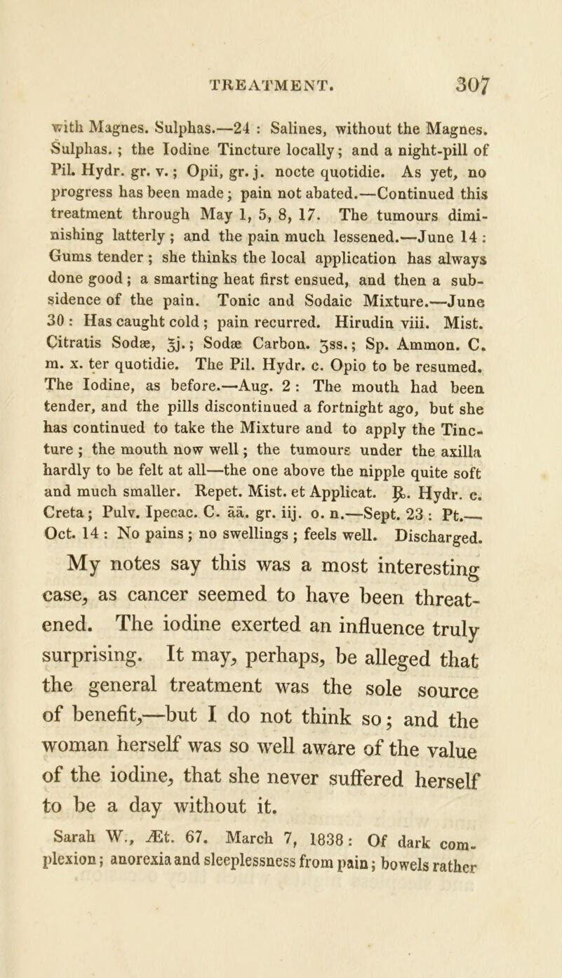 with Magnes. Sulphas.—24 : Salines, without the Magnes. Sulphas. ; the Iodine Tincture locally; and a night-pill of Pit Hydr. gr. v.; Opii, gr. j. nocte quotidie. As yet, no progress has been made; pain not abated.—Continued this treatment through May 1, 5, 8, 17. The tumours dimi- nishing latterly; and the pain much lessened.—June 14; Gums tender ; she thinks the local application has always done good ; a smarting heat first ensued, and then a sub- sidence of the pain. Tonic and Sodaic Mixture.—June 30 : Has caught cold ; pain recurred. Hirudin viii. Mist. Citratis Sodse, 5j.; Sodae Carbon. 5ss.; Sp. Ammon. C. m. x. ter quotidie. The Pil. Hydr. c. Opio to be resumed. The Iodine, as before.—Aug. 2 : The mouth had been tender, and the pills discontinued a fortnight ago, but she has continued to take the Mixture and to apply the Tinc- ture ; the mouth now well; the tumours under the axilla hardly to be felt at all—the one above the nipple quite soft and much smaller. Repet. Mist, et Applicat. p. Hydr. c. Creta; Pulv. Ipecac. C. aa. gr. iij. o. n.—Sept. 23 : Pt. Oct. 14 ; No pains ; no swellings ; feels well. Discharged. My notes say this was a most interesting case^ as cancer seemed to have been threat- ened. The iodine exerted an influence truly surprising. It may, perhaps, be alleged that the general treatment was the sole source of benefit,—but I do not think so; and the woman herself was so well aware of the value of the iodine, that she never suffered herself to be a day without it. Sarah W., 67. March 7, 1838: Of dark com- plexion ; anorexia and sleeplessness from pain; bowels rather