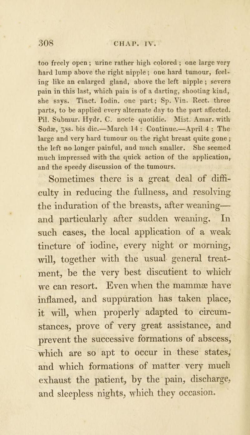 too freely open ; urine rather high colored ; one large very hard lump above the right nipple ; one hard tumour, feel- ing like an enlarged gland, above the left nipple ; severe pain in this last, which pain is of a darting, shooting kind, she says. Tinct. Iodin. one part; Sp. Vin. Rect. three parts, to be applied every alternate day to the part affected. Pil. Submur. Hydr. C. nocte quotidie. Mist. Amar. with Sodse, 5ss. bis die.—March 14 : Continue.—April 4 : The large and very hard tumour on the right breast quite gone; the left no longer painful, and much smaller. She seemed much impressed with the quick action of the application, and the speedy discussion of the tumours. Sometimes there is a great deal of diffi- culty in reducing the fullness,, and resolving the induration of the breasts, after weaning— and particularly after sudden weaning. In such cases, the local application of a weak tincture of iodine, every night or morning, will, together with the usual general treat- ment, be the very best discutient to which we can resort. Even when the mammae have inflamed, and suppuration has taken place, it will, when properly adapted to circum- stances, prove of very great assistance, and prevent the successive formations of abscess, which are so apt to occur in these states, and which formations of matter very much exhaust the patient, by the pain, discharge, and sleepless nights, which they occasion.