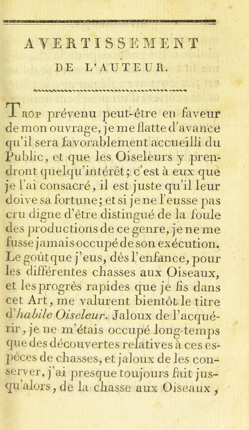 AVERTISSEMENT DE L’AUTEUR. Trop prévenu peut-être en faveur de mon ouvrage, je me flatte d’avance qu'il sera favorablement accueilli du Public, et que les Oiseleurs y pren- dront quelqif intérêt ; c’est à eux que je l’ai consacré, il est juste qu’il leur doive sa fortune; et si je ne l’eusse pas cru digne d’être distingué de la foule des productions de ce genre, je ne me fusse jamais occupé de son exécution. Le goût que j’eus, dès l’enfance, pour les différentes chasses aux Oiseaux, et les progrès rapides que je fis dans cet Art, me valurent bientôt le titre & habile Oiseleur. Jaloux de l’acqué- rir, je ne m’étais occupé long temps que des découvertes relatives à ces es- pèces de chasses, et jaloux de les con- server, j’ai presque toujours fait jus- qu alors, de la chasse aux Oiseaux ,