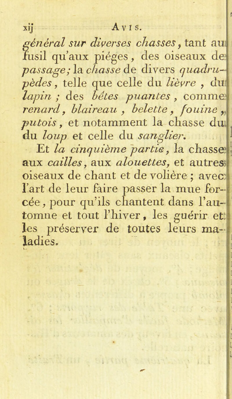 P xi] Avis. général sur diverses chasses, tant au fusil qu’aux pièges, des oiseaux de passage; la chasse de divers quadru- pèdes , telle que celle du lièvre , du lapin ; des hêtes puantes , comme renard, blaireau , belette, fouine r putois, et notamment la chasse dui du loup et celle du sanglier. Et la cinquième partie, la chasse\ aux cailles, aux alouettes, et autres oiseaux de chant et de volière ; avec: l’art de leur faire passer la mue for- cée , jDOur qu’ils chantent dans l’au- tomne et tout l’hiver, les guérir et: les préserver de toutes leurs ma- ladies.