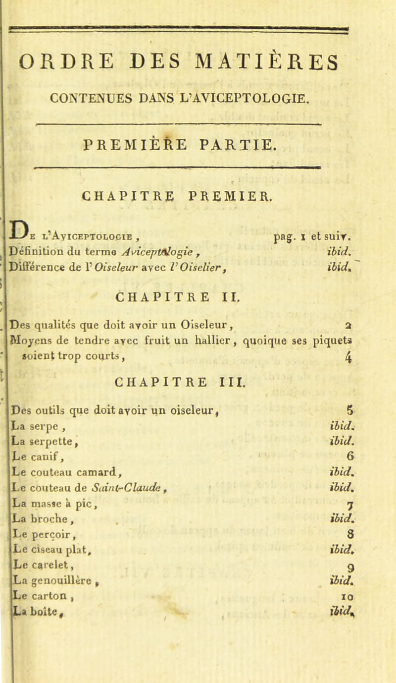 ORDRE DES MATIÈRES CONTENUES DANS L’AVICEPTOLOGIE. PREMIÈRE PARTIE. CHAPITRE PREMIER. De L’AyiCEPTOLOOIE , png. i et suiv. Définition du termo A vicep trilogie , ibid. Différence de P Oiseleur avec V Oiselier, ibid. CHAPITRE II. Des qualités que doit avoir un Oiseleur, 3 Moyens de tendre avec fruit un hallier, quoique ses piquets soient trop courts, 4 CHAPITRE III. Des outils que doit avoir un oiseleur, 5 La serpe , ibid. La serpette, ibid. Le canif. 6 Le couteau camard, ibid. Le couteau de Suint-Claude, ibid. La masse à pic. 7 La broche, ibid. Le perçoir. S Le ciseau plat. ibid. Le carelet, 9 La genouillère , ibid. Le carton , IO La boite. lbid%