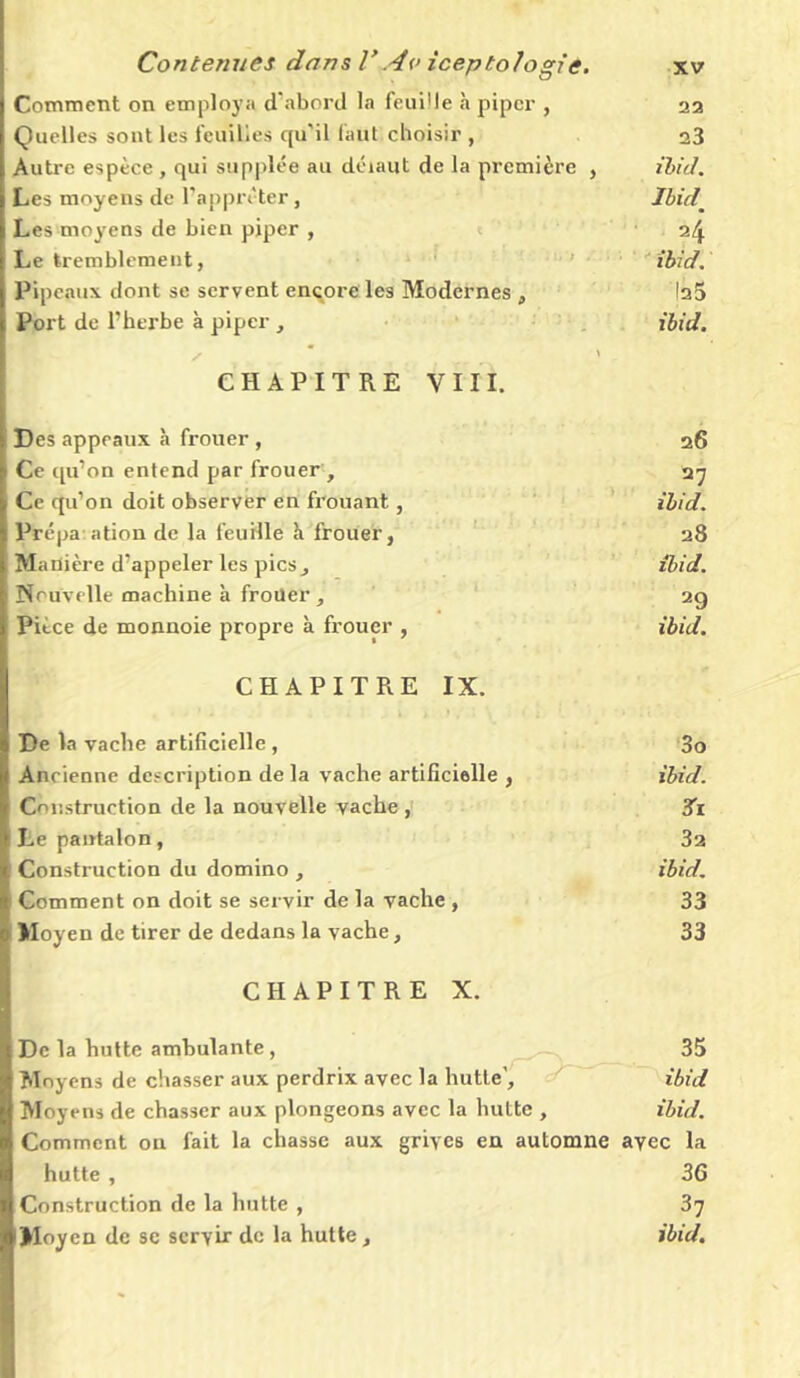 Comment on employa d'abord la feuille à piper , 22 Quelles sont les feuilles qu'il faut choisir , 23 Autre espèce, qui supplée au déiaut de la première , ibid. Les moyens de l’apprêter, Ibid Les moyens de bien piper , 24 Le tremblement, ibid. Pipeaux dont se servent encore les Modernes , |a5 Port de l’herbe à piper , ibid. S \ CHAPITRE VIII. Des appeaux à frouer, 26 Ce qu’on entend par frouer, 27 Ce qu’on doit observer en frouant, ibid. Prépa ation de la feuille à frouer, 28 Ma nière d’appeler les pics, ibid. Nouvelle machine à frouer, 2g Pièce de monnoie propre à frouer , ibid. CHAPITRE IX. De la vache artificielle , 3o Ancienne description de la vache artificielle , ibid. Construction de la nouvelle vache , 3i Le pantalon, 32 Construction du domino , ibid. Comment on doit se servir de la vache , 33 Moyen de tirer de dedans la vache, 33 CHAPITRE X. De la hutte ambulante, 35 Moyens de chasser aux perdrix avec la hutte', ibid Moyens de chasser aux plongeons avec la hutte , ibid. Comment on fait la chasse aux grives en automne avec la hutte , 36 Construction de la hutte , 37 Moyen de se servir de la hutte, ibid.