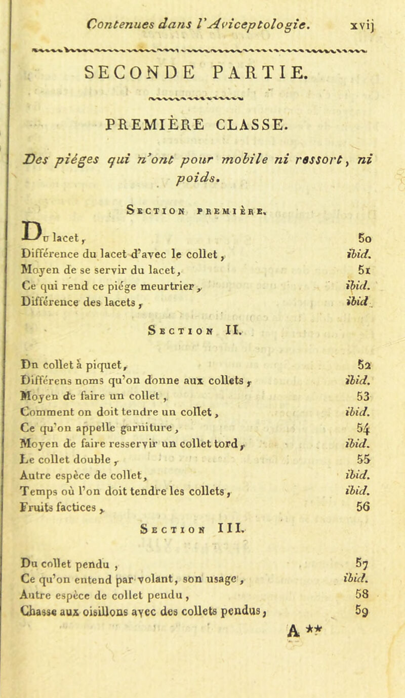 WWX'VVVI SECONDE PARTIE. PREMIÈRE CLASSE. Des pièges qui n’ont pour mobile ni ressort, ni poids. Section première. D, lacet , 5o Différence du lacet d’avec le collet, ibid. Moyen de se servir du lacet. 5r Ce qui rend ce piège meurtrier,. ibid. Différence des lacets , ibid Section II. Dn colleta piquet. 5a Différens noms qu’on donne aux collets r ibid. Moyen de faire un collet 53 Comment on doit tendre un collet , ibid. Ce qu’on appelle garniture, 54 Moyen de faire resservir un collet tord r ibid. Le collet double , 55 Autre espèce de collet. ibid. Temps où l’on doit tendre les collets, ibid. Fruits factices, 56 Section III. Du collet pendu , f»7 Ce qu’on entend par volant, son usage , ibid. Autre espèce de collet pendu , 58 Chasse aux oisillons ayec des collets pendus, 59 A **