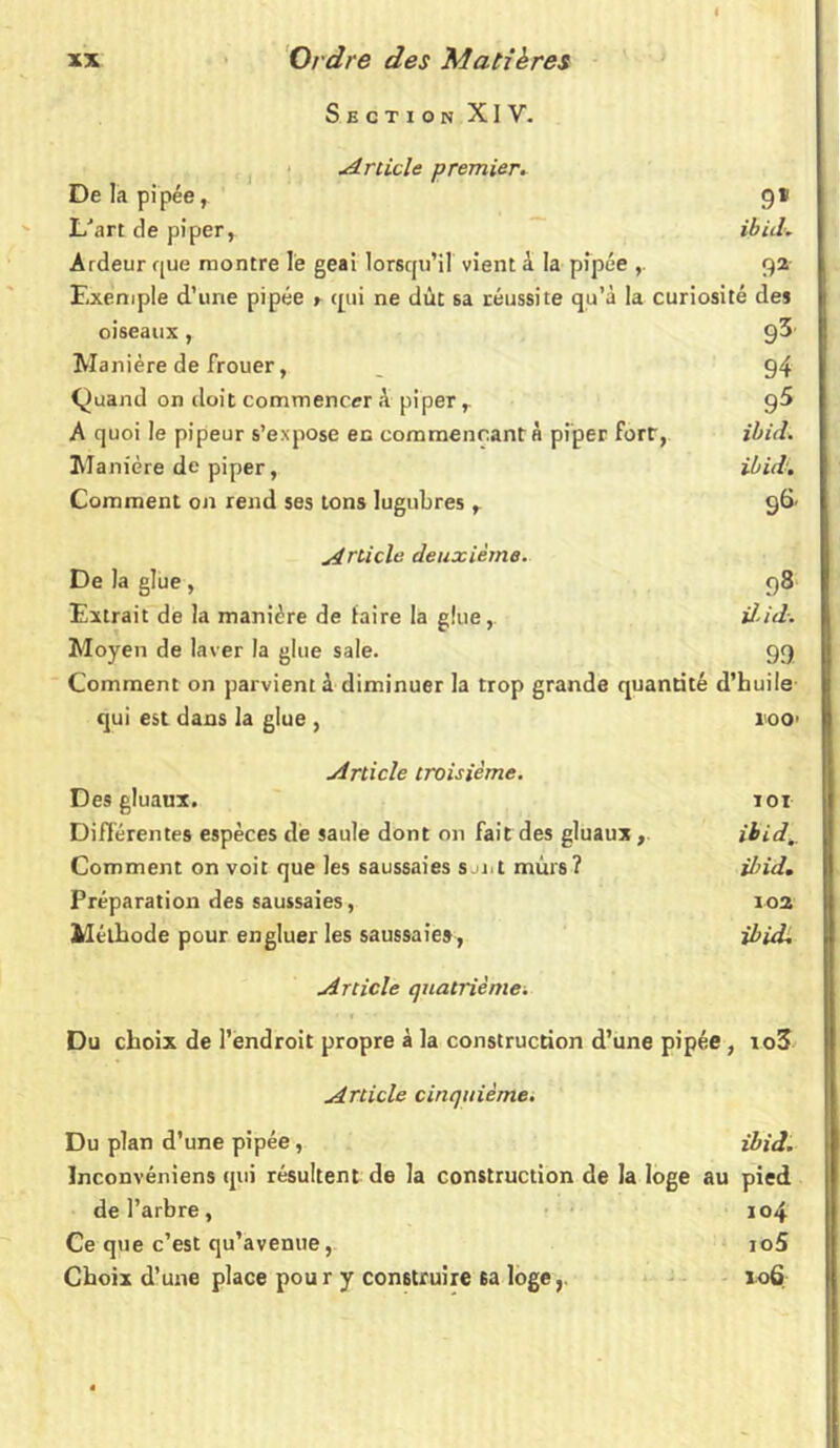 Section XIV. Article premier. De la pipée, 9* L'art de piper, ibid. Ardeur que montre le geai lorsqu’il vient à la pipée 92 Exemple d’une pipée » qui ne dût sa réussite qu’à la curiosité des oiseaux, 93' Manière de frouer, _ 94 Quand on doit commencer à piper r g5 A quoi le pipeur s’expose en commençant à piper Fort, ibid. Manière de piper, ibid'. Comment on rend ses tons lugubres, 96. Article deuxième. De la glue , 98 Extrait de la manière de faire la glue, il-id. Moyen de laver la glue sale. 99 Comment on parvient à diminuer la trop grande quantité d’huile qui est dans la glue , 10O’ Article troisième. Des gluaux. toi Différentes espèces de saule dont on fait des gluaux , ibid^ Comment on voit que les saussaies sji.i mûrs? ibid. Préparation des saussaies, 102 Méthode pour engluer les saussaies, ibid. Article quatrième. Du choix de l’endroit propre à la construction d’une pipée , io3 Article cinquième. Du plan d’une pipée, ibid. Inconvéniens qui résultent de la construction de la loge au pied de l’arbre, 104 Ce que c’est qu’avenue, io5 Choix d’une place pou r y construire sa loge106