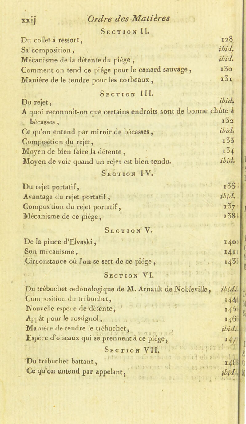 XXI] Section 11. Du collet à ressort, 128, Sa composition, ibid. Mécanisme de la détente du piège , ibid. Comment on tend ce piège pour le canard sauvage , i3o Manière de le tendre pour les corbeaux , i3i Section III. Du rejet, ibid. A quoi reconnoit-on que certains endroits sont de bonne chute a bécasses, Ce qu’on entend par miroir de bécasses, ibid. Çompçsilion du rejet, *33 Moyen de bien /aire Ja détente, 1 ^4 Moyen de voir quand un rejet est bien tendu. ibid. I Sectioh IV. _ j Du rejet portatif, i36i ’ Avantage du rejet portatif, ibid. Composition du rejet portatif, i37 j Mécanisme de ce piège, 158 i Section V. De la pince d’Elvaski, 140:1 ^ Son mécanisme, 14n ^ Circonstance où l’on se sert de ce piège , 143 Section VI. Du trébucbet oedonologique de M. Arnaült de Nobleville, Composition du tnbucbet, Nouvelle espèi e de détente, ' Appât pour le rossignol, Maniéie de tendre le tiébucbet, JLspei e ü oiseaux qui se prennent a ce ptege, Section VII. Du trébucbet battant, Ce qu’on entend par appelant, ibid. '44 1 \Q' ibid. 146 ibid,