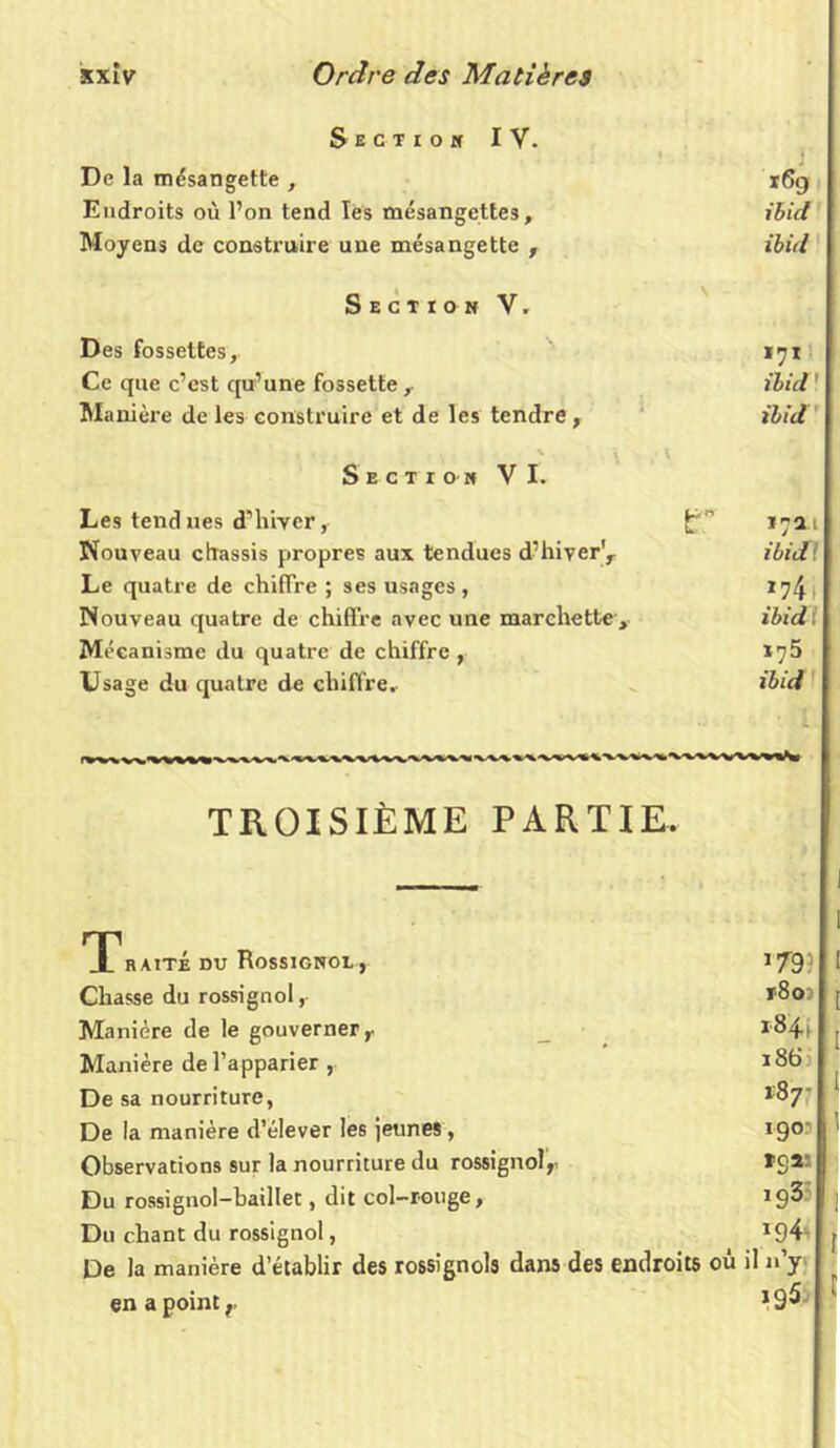 Section IV. 1 j ' De la mésangette , 16g Endroits où l’on tend les mésangcttes, ibid Moyens de construire une mésangette , ibid Section V. Des fossettes, 171 Ce que c’est qu’une fossetteibid ' Manière de les construire et de les tendre , ibid Section VI. Les tend nés d’hiver, {7” 17X1 Nouveau châssis propres aux tendues d’hiver^ ibid Le quatre de chiffre ; ses usages, 174 Nouveau quatre de chiffre avec une marchette > ibid M éeanisme du quatre de chiffre, *75 Usage du quatre de chiffre. ibid TROISIÈME PARTIE. Traité du Rossignol, Chasse du rossignol,- Manière de le gouverner r Manière de l’apparier , De sa nourriture, De la manière d’élever les jeunes , Observations sur la nourriture du rossignolr Du rossignol-baillet, dit col-rouge, Du chant du rossignol, De la manière d’établir des rossignols dans des endroits où en a point r 179: [ r8o) [ *844 . 186 *87; 1 190- 1 ïq» 193 J *94 r il n’y 195 ‘