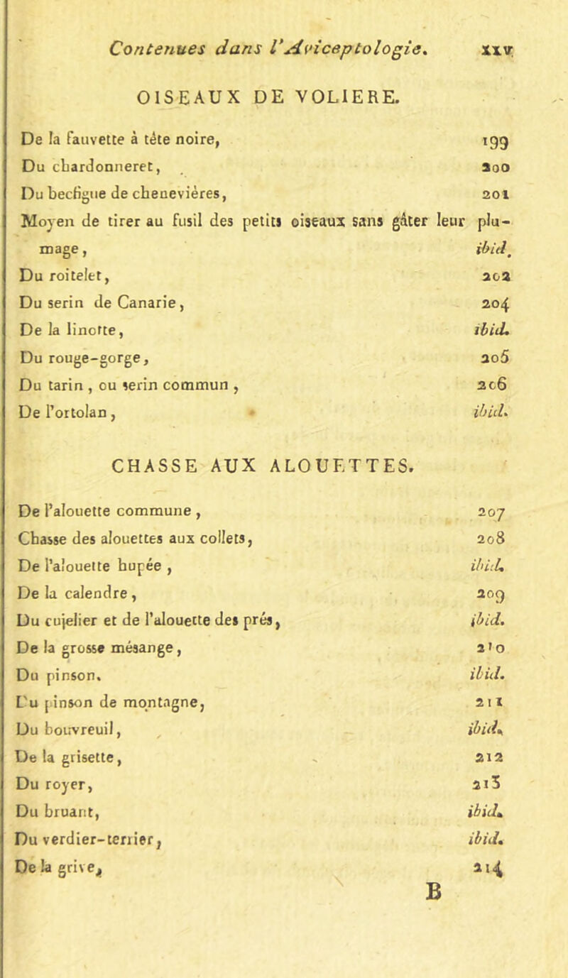 OISEAUX DE VOLIERE. De la fauvette à tète noire, 199 Du chardonneret, Soo Du becfigue de cbenevières, 201 Moyen de tirer au fusil des petits oiseaux sans gâter leur plu- mage, ibitl, Du roitelet, 20a Du serin deCanarie, 204 De la linotte, ibid. Du rouge-gorge. ao5 Du tarin , ou serin commun , 2GÔ De l’ortolan, ibid. CHASSE AUX ALOUETTES. De l’alouette commune, 207 Chasse des alouettes aux collets, 208 De l’alouette bupée , ibi'.U De la calendre, 20Ç) Du cujelier et de l’alouette de» prés, ibid. De la grosse mésange, 2»0 Du pinson. ibid. L'u [inson de montagne. 211 Du bouvreuil, ibuK De la grisette, SA 2 Du royer, ai5